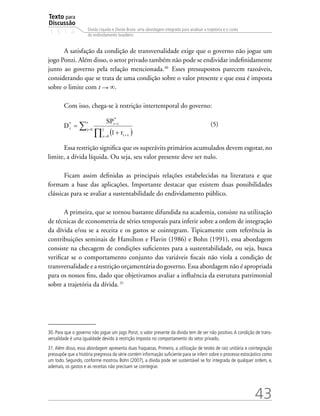 Texto para
Discussão
1 5 1 4
43
Dívida Líquida e Dívida Bruta: uma abordagem integrada para analisar a trajetória e o custo
do endividamento brasileiro
A satisfação da condição de transversalidade exige que o governo não jogue um
jogo Ponzi. Além disso, o setor privado também não pode se endividar indefinidamente
junto ao governo pela relação mencionada.30�
Esses pressupostos parecem razoáveis,
considerando que se trata de uma condição sobre o valor presente e que essa é imposta
sobre o limite com t ∞.
Com isso, chega-se à restrição intertemporal do governo:
				 (5)
Essa restrição significa que os superávits primários acumulados devem esgotar, no
limite, a dívida líquida. Ou seja, seu valor presente deve ser nulo.
Ficam assim definidas as principais relações estabelecidas na literatura e que
formam a base das aplicações. Importante destacar que existem duas possibilidades
clássicas para se avaliar a sustentabilidade do endividamento público.
A primeira, que se tornou bastante difundida na academia, consiste na utilização
de técnicas de econometria de séries temporais para inferir sobre a ordem de integração
da dívida e/ou se a receita e os gastos se cointegram. Tipicamente com referência às
contribuições seminais de Hamilton e Flavin (1986) e Bohn (1991), essa abordagem
consiste na checagem de condições suficientes para a sustentabilidade, ou seja, busca
verificar se o comportamento conjunto das variáveis fiscais não viola a condição de
transversalidade e a restrição orçamentária do governo. Essa abordagem não é apropriada
para os nossos fins, dado que objetivamos avaliar a influência da estrutura patrimonial
sobre a trajetória da dívida.�31
30. Para que o governo não jogue um jogo Ponzi, o valor presente da dívida tem de ser não positivo.A condição de trans-
versalidade é uma igualdade devido à restrição imposta no comportamento do setor privado.
31. Além disso, essa abordagem apresenta duas fraquezas. Primeiro, a utilização de testes de raiz unitária e cointegração
pressupõe que a história pregressa da série contém informação suficiente para se inferir sobre o processo estocástico como
um todo. Segundo, conforme mostrou Bohn (2007), a dívida pode ser sustentável se for integrada de qualquer ordem, e,
ademais, os gastos e as receitas não precisam se cointegrar.
 