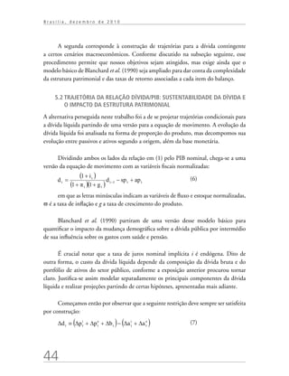 44
B r a s í l i a , d e z e m b r o d e 2 0 1 0
A segunda corresponde à construção de trajetórias para a dívida contingente
a certos cenários macroeconômicos. Conforme discutido na subseção seguinte, esse
procedimento permite que nossos objetivos sejam atingidos, mas exige ainda que o
modelo básico de Blanchard et al. (1990) seja ampliado para dar conta da complexidade
da estrutura patrimonial e das taxas de retorno associadas a cada item do balanço.
5.2 Trajetória da relação dívida/PIB: sustentabilidade da dívida e
o impacto da estrutura patrimonial
A alternativa perseguida neste trabalho foi a de se projetar trajetórias condicionais para
a dívida líquida partindo de uma versão para a equação de movimento. A evolução da
dívida líquida foi analisada na forma de proporção do produto, mas decompomos sua
evolução entre passivos e ativos segundo a origem, além da base monetária.
Dividindo ambos os lados da relação em (1) pelo PIB nominal, chega-se a uma
versão da equação de movimento com as variáveis fiscais normalizadas:
	
		 (6)
em que as letras minúsculas indicam as variáveis de fluxo e estoque normalizadas,
π é a taxa de inflação e g a taxa de crescimento do produto.
Blanchard et al. (1990) partiram de uma versão desse modelo básico para
quantificar o impacto da mudança demográfica sobre a dívida pública por intermédio
de sua influência sobre os gastos com saúde e pensão.
É crucial notar que a taxa de juros nominal implícita i é endógena. Dito de
outra forma, o custo da dívida líquida depende da composição da dívida bruta e do
portfólio de ativos do setor público, conforme a exposição anterior procurou tornar
claro. Justifica-se assim modelar separadamente os principais componentes da dívida
líquida e realizar projeções partindo de certas hipóteses, apresentadas mais adiante.
Começamos então por observar que a seguinte restrição deve sempre ser satisfeita
por construção:
			 (7)
 