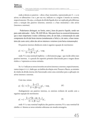 Texto para
Discussão
1 5 1 4
45
Dívida Líquida e Dívida Bruta: uma abordagem integrada para analisar a trajetória e o custo
do endividamento brasileiro
onde p denota os passivos – afora a base monetária, representada por b – e a os
ativos; os sobrescritos i ou e, por sua vez, indicam se a origem é interna ou externa,
respectivamente. Ou seja, a evolução da dívida líquida deve ser explicada pela diferença
entre a variação dos passivos (internos, externos e a base monetária) e dos ativos
(internos e externos).
Poderíamos distinguir, no limite, entre j itens do passivo líquido, sendo um
para cada indexador – Selic, TR, IGP-DI etc. Mas para focar no essencial destacamos
que o mais importante é notar a diferença entre, de um lado, a remuneração de cada
componente da dívida bruta interna (notadamente a Selic) e, de outro, a base mone-
tária (de custo zero), além dos ativos internos e externos (com baixa remuneração).
Os passivos internos obedecem então à seguinte equação de movimento:
			 (8)
onde ipi
é a taxa nominal implícita – e efetivamente paga – que incide sobre esses
passivos internos, é a parcela do superávit primário direcionada para o resgate desses
títulos e ei
representa as novas emissões.
Se ci
e ce
indicam as novas inversões em ativos internos e externos, respectivamente,
vamos impor ei
=ci
+ce
, dado que, no âmbito da relação entreTesouro e Bacen, as emissões
de títulos da dívida interna têm funcionado como uma contraface para a aplicação em
ativos internos e externos.
Com isso, temos:
		 (8’)
Analogamente aos passivos internos, os externos evoluem de acordo com a
seguinte equação de movimento:
			 (9)
onde ipe
é a taxa nominal implícita dos passivos externos, é a taxa nominal de
câmbio e ee
denota as novas emissões soberanas em moeda estrangeira.
 