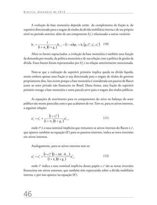 46
B r a s í l i a , d e z e m b r o d e 2 0 1 0
A evolução da base monetária depende então do complemento da fração α, do
superávit direcionado para o resgate de títulos da dívida mobiliária interna e de seu próprio
nível no período anterior, além de um componente ht
(.) relacionado a outras variáveis:
	
(10)
Afora os fatores supracitados, a evolução da base monetária é também uma função
da demanda por moeda, da política monetária e de sua relação com a política de gestão da
dívida. Esses fatores foram representados por ht
(.) na relação anteriormente mencionada.
Note-se que a realização do superávit primário implica queda na dívida líquida,
muito embora apenas uma fração α seja direcionada para o resgate de títulos do governo
propriamente dito. Isso ocorre porque a base monetária é considerada um passivo do Bacen
junto ao setor privado não financeiro no Brasil. Dessa forma, uma fração do superávit
primário enxuga a base monetária e outra parcela serve para o resgate dos títulos públicos.
As equações de movimento para os componentes do ativo no balanço do setor
público são muito parecidas com o que acabamos de ver.Tem-se, para os ativos internos,
a seguinte relação:
				 (11)
onde iai
é a taxa nominal implícita que remunera os ativos internos do Bacen e ci
,
que aparece também na equação (8’) para os passivos internos, indica as nova inversões
em ativos internos.
Analogamente, para os ativos externos tem-se:
			 (12)
onde iae
indica a taxa nominal implícita desses papéis e ce
são as novas inversões
financeiras em ativos externos, que também têm repercutido sobre a dívida mobiliária
interna, e por isso aparece na equação (8’).
 