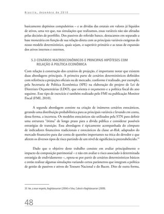 48
B r a s í l i a , d e z e m b r o d e 2 0 1 0
basicamente depósitos compulsórios – e as dívidas das estatais em valores já líquidos
de ativos, uma vez que, nas simulações que realizamos, essas variáveis não são afetadas
pelas decisões de portfólio. Dos passivos do referido banco, destacamos em separado a
base monetária em função de sua relação direta com as principais variáveis exógenas do
nosso modelo determinístico, quais sejam, o superávit primário e as taxas de expansão
dos ativos internos e externos.
5.3 Cenários macroeconômicos e principais hipóteses com
relação à política econômica
Com relação à construção dos cenários de projeção, é importante notar que existem
duas abordagens principais. A primeira parte de cenários determinísticos definidos
com referência a projeções oficiais ou de mercado, conforme é realizado, por exemplo,
pela Secretaria de Política Econômica (SPE) na elaboração do projeto de Lei de
Diretrizes Orçamentárias (LDO), que orienta o orçamento e a política fiscal do ano
seguinte. Esse tipo de exercício é também realizado pelo FMI na publicação Monitor
Fiscal (FMI, 2010).
A segunda abordagem consiste na criação de inúmeros cenários estocásticos,
gerando uma distribuição probabilística para as principais variáveis e levando em conta,
dessa forma, a incerteza. Os modelos estocásticos são utilizados pela STN para definir
uma estrutura “ótima” de longo prazo para a dívida pública e considerar possíveis
estratégias de transição. Essa abordagem é tipicamente acompanhada do cômputo
de indicadores financeiros tradicionais e estocásticos da classe at-Risk, adaptados do
mercado financeiro para dar conta de questões importantes na ótica do devedor e que
aferem os diversos tipos de risco partindo de um nível de significância preestabelecido.33
Dado que o objetivo deste trabalho consiste em avaliar principalmente o
impacto da composição patrimonial – e não em avaliar o risco associado à determinada
estratégia de endividamento –, optou-se por partir de cenários determinísticos básicos
e então realizar algumas simulações variando certos parâmetros que integram a política
de gestão de passivos e ativos do Tesouro Nacional e do Bacen. Dito de outra forma,
33.Ver, a esse respeito, Baghdassarian (2004) e Silva, Cabral e Baghdassarian (2009).
 