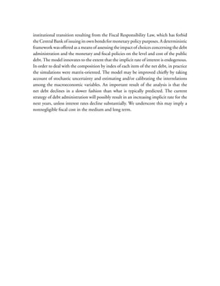 institutional transition resulting from the Fiscal Responsibility Law, which has forbid
the Central Bank of issuing its own bonds for monetary policy purposes. A deterministic
framework was offered as a means of assessing the impact of choices concerning the debt
administration and the monetary and fiscal policies on the level and cost of the public
debt. The model innovates to the extent that the implicit rate of interest is endogenous.
In order to deal with the composition by index of each item of the net debt, in practice
the simulations were matrix-oriented. The model may be improved chiefly by taking
account of stochastic uncertainty and estimating and/or calibrating the interrelations
among the macroeconomic variables. An important result of the analysis is that the
net debt declines in a slower fashion than what is typically predicted. The current
strategy of debt administration will possibly result in an increasing implicit rate for the
next years, unless interest rates decline substantially. We underscore this may imply a
nonnegligible fiscal cost in the medium and long term.
 