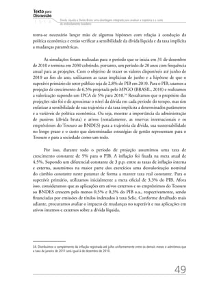 Texto para
Discussão
1 5 1 4
49
Dívida Líquida e Dívida Bruta: uma abordagem integrada para analisar a trajetória e o custo
do endividamento brasileiro
torna-se necessário lançar mão de algumas hipóteses com relação à condução da
política econômica e então verificar a sensibilidade da dívida líquida e da taxa implícita
a mudanças paramétricas.
As simulações foram realizadas para o período que se inicia em 31 de dezembro
de 2010 e termina em 2030 cobrindo, portanto, um período de 20 anos com frequência
anual para as projeções. Com o objetivo de trazer os valores disponíveis até junho de
2010 ao fim do ano, utilizamos as taxas implícitas de junho e a hipótese de que o
superávit primário do setor público seja de 2,8% do PIB em 2010. Para o PIB, usamos a
projeção de crescimento de 6,5% projetada pelo MPGO (BRASIL, 2010) e realizamos
a valorização supondo um IPCA de 5% para 2010.34
Ressaltamos que o propósito das
projeções não foi o de aproximar o nível da dívida em cada período do tempo, mas sim
enfatizar a sensibilidade de sua trajetória e da taxa implícita a determinados parâmetros
e a variáveis de política econômica. Ou seja, mostrar a importância da administração
de passivos (dívida bruta) e ativos (notadamente, as reservas internacionais e os
empréstimos do Tesouro ao BNDES) para a trajetória da dívida, sua sustentabilidade
no longo prazo e o custo que determinadas estratégias de gestão representam para o
Tesouro e para a sociedade como um todo.
Por isso, durante todo o período de projeção assumimos uma taxa de
crescimento constante de 5% para o PIB. A inflação foi fixada na meta atual de
4,5%. Supondo um diferencial constante de 3 p.p. entre as taxas de inflação interna
e externa, assumimos na maior parte dos exercícios uma desvalorização nominal
do câmbio constante neste patamar de forma a manter taxa real constante. Para o
superávit primário, utilizamos inicialmente a meta oficial de 3,3% do PIB. Afora
isso, consideramos que as aplicações em ativos externos e os empréstimos do Tesouro
ao BNDES crescem pelo menos 0,5% e 0,3% do PIB a.a., respectivamente, sendo
financiadas por emissões de títulos indexados à taxa Selic. Conforme detalhado mais
adiante, procuramos avaliar o impacto de mudanças no superávit e nas aplicações em
ativos internos e externos sobre a dívida líquida.
34. Distribuímos o complemento da inflação registrada até julho uniformemente entre os demais meses e admitimos que
a taxa de janeiro de 2011 será igual à de dezembro de 2010.
 