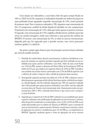 50
B r a s í l i a , d e z e m b r o d e 2 0 1 0
Com relação aos indexadores, a taxa básica Selic foi quase sempre fixada em
10% e a TJLP em 6,5%, enquanto os indexadores baseados em índices de preços ou
taxas prefixadas foram agrupados impondo remuneração de 13%, muito próximo
do patamar atual. Para os passivos indexados à TR, impomos uma remuneração de
6%. O componente cambial da dívida líquida foi dividido em três componentes.
O primeiro tem remuneração de 7,5%, dado que inclui apenas os passivos externos.
O segundo, com remuneração de 5,5%, engloba a dívida interna cambial e parte dos
ativos em moeda estrangeira, sendo estes referentes a uma parcela dos créditos do
BNDES. O terceiro, com remuneração de 2%, se refere às reservas internacionais.
Julgando pelo que foi registrado para o período recente, esses níveis pareceram
razoáveis (gráfico 3 e tabela 8).
Isso posto, cumpre agora destacar que três principais exercícios foram realizados
por meio do modelo matricial:
1.	 Partindo do cenário básico descrito anteriormente, avaliamos inicialmente o im-
pacto de variações no superávit primário supondo que fosse utilizado em sua to-
talidade para quitar passivos indexados à taxa Selic. Além da meta atual fixada
em 3,3% do PIB, usamos o desconto do Plano Piloto de Investimento (PPI) da
ordem de 0,5 p.p. que implica um superávit efetivo de 2,8% do PIB. Considera-
mos também um cenário menos conservador com 2,3% do PIB de superávit com
o objetivo de avaliar o impacto sobre a dívida de propostas dessa natureza.
2.	 Pressupondo superávit primário da ordem de 3,3% do PIB, avaliamos como o
direcionamento apenas parcial do esforço fiscal para quitar a dívida bruta impac-
ta a dívida líquida. Isso foi realizado impondo que 10% do superávit realizado
não é direcionado para quitar passivos indexados à taxa Selic, mas fica aplicado
na conta única do Tesouro com remuneração nula. Aumentamos então esse per-
centual para 20% e 30%, avaliando dessa forma o que ocorre com o estoque e
o custo da dívida.
3.	 Supondo que o superávit de 3,3% do PIB é utilizado em sua totalidade para quitar
o passivo, utilizamos três combinações de aplicações em ativos internos e externos,
além do que foi considerado no cenário básico, isto é, 0,3% e 0,5% do PIB ao ano
sendo direcionados para os créditos do Tesouro ao BNDES e para o acúmulo de
reservas internacionais, respectivamente. Primeiro, mantivemos constante o ritmo
de aplicações em reservas e modificamos para 1% do PIB a.a. os empréstimos ao
BNDES. Segundo, mudamos apenas o ritmo de aplicações em ativos externos
 