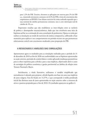 Texto para
Discussão
1 5 1 4
51
Dívida Líquida e Dívida Bruta: uma abordagem integrada para analisar a trajetória e o custo
do endividamento brasileiro
para 1,2% do PIB. Terceiro, elevamos as aplicações em reservas para 2% do PIB
a.a., mantendo novamente constante em 0,3% do PIB o ritmo de crescimento dos
empréstimos ao BNDES. Esse último exercício foi então realizado supondo que a
taxa nominal de câmbio permanecesse constante, isto é, com valorização real do
câmbio de 3% a.a.
Importante ressaltar que não modelamos as inter-relações entre as variáveis
de política e desempenho macroeconômico, dado que isso envolveria uma série de
hipóteses ad hoc ou a estimação de uma constelação de parâmetros. Optou-se então por
realizar as simulações ao modo de exercícios de estática comparativa, calibrando a base
monetária para replicar o seu comportamento no período recente em que permaneceu
relativamente estável com crescimento moderado como proporção do PIB.
6 RESULTADOS E ANÁLISES DAS SIMULAÇÕES
Apresentamos agora os resultados para as simulações realizadas para o período de 31
de dezembro de 2010 ao fim de 2030 em conformidade com as hipóteses apresentadas
na seção anterior, partindo do cenário básico e então aplicando mudanças paramétricas
para se obter trajetórias para a dívida e para a taxa implícita, objetivando aferir o custo
de estratégias de política econômica e gestão patrimonial no âmbito da relação entre
Tesouro Nacional e Bacen.
Inicialmente, a título ilustrativo, utilizamos o modelo simplificado que
normalmente é adotado para projetar a dívida líquida com base em uma taxa implícita
de juros exógena. Esta foi fixada em 14,37%, o que corresponde à média ponderada
inicial das distintas taxas de juros apresentadas na seção anterior sobre a estrutura de
ativos e passivos projetada para o fim de 2010. Os resultados aparecem no gráfico 4.
 