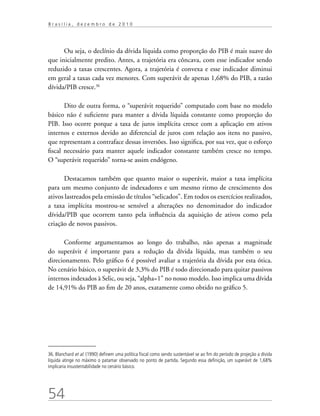 54
B r a s í l i a , d e z e m b r o d e 2 0 1 0
Ou seja, o declínio da dívida líquida como proporção do PIB é mais suave do
que inicialmente predito. Antes, a trajetória era côncava, com esse indicador sendo
reduzido a taxas crescentes. Agora, a trajetória é convexa e esse indicador diminui
em geral a taxas cada vez menores. Com superávit de apenas 1,68% do PIB, a razão
dívida/PIB cresce.36
Dito de outra forma, o “superávit requerido” computado com base no modelo
básico não é suficiente para manter a dívida líquida constante como proporção do
PIB. Isso ocorre porque a taxa de juros implícita cresce com a aplicação em ativos
internos e externos devido ao diferencial de juros com relação aos itens no passivo,
que representam a contraface dessas inversões. Isso significa, por sua vez, que o esforço
fiscal necessário para manter aquele indicador constante também cresce no tempo.
O “superávit requerido” torna-se assim endógeno.
Destacamos também que quanto maior o superávit, maior a taxa implícita
para um mesmo conjunto de indexadores e um mesmo ritmo de crescimento dos
ativos lastreados pela emissão de títulos “selicados”. Em todos os exercícios realizados,
a taxa implícita mostrou-se sensível a alterações no denominador do indicador
dívida/PIB que ocorrem tanto pela influência da aquisição de ativos como pela
criação de novos passivos.
Conforme argumentamos ao longo do trabalho, não apenas a magnitude
do superávit é importante para a redução da dívida líquida, mas também o seu
direcionamento. Pelo gráfico 6 é possível avaliar a trajetória da dívida por esta ótica.
No cenário básico, o superávit de 3,3% do PIB é todo direcionado para quitar passivos
internos indexados à Selic, ou seja, “alpha=1” no nosso modelo. Isso implica uma dívida
de 14,91% do PIB ao fim de 20 anos, exatamente como obtido no gráfico 5.
36. Blanchard et al. (1990) definem uma política fiscal como sendo sustentável se ao fim do período de projeção a dívida
líquida atinge no máximo o patamar observado no ponto de partida. Segundo essa definição, um superávit de 1,68%
implicaria insustentabilidade no cenário básico.
 