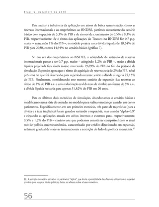 56
B r a s í l i a , d e z e m b r o d e 2 0 1 0
Para avaliar a influência da aplicação em ativos de baixa remuneração, como as
reservas internacionais e os empréstimos ao BNDES, partimos novamente do cenário
básico com superávit de 3,3% do PIB e de ritmos de crescimento de 0,5% e 0,3% do
PIB, respectivamente. Se o ritmo das aplicações do Tesouro no BNDES for 0,7 p.p.
maior – marcando 1% do PIB –, o modelo projeta uma dívida líquida de 18,54% do
PIB para 2030, contra 14,91% no cenário básico (gráfico 7).
Se, em vez dos empréstimos ao BNDES, a velocidade de acúmulo de reservas
internacionais passar a ser 0,7 p.p. maior – atingindo 1,2% do PIB –, então a dívida
líquida projetada fica ainda maior, marcando 19,69% do PIB no fim do período de
simulação. Supondo agora que o ritmo de aquisição de reservas seja de 2% do PIB, nível
próximo do que foi observado para o período recente, então a dívida atingiria 25,15%
do PIB. Finalmente, considerando este mesmo cenário de expansão das reservas ao
ritmo de 2% do PIB a.a. e uma valorização real da taxa de câmbio uniforme de 3% a.a.,
a dívida líquida recuaria para apenas 31,82% do PIB em 20 anos.
Para os últimos dois exercícios de simulação, abandonamos o cenário básico e
modificamos uma série de entradas no modelo para realizar mudanças casadas em certos
parâmetros. Especificamente, em um primeiro exercício, três pares de trajetórias (para a
dívida e a taxa implícita) foram gerados variando o superávit, mas usando “alpha=0,9”
e elevando as aplicações anuais em ativos internos e externos para, respectivamente,
0,5% e 1,2% do PIB – cenário este que podemos considerar compatível com o atual
mix de política macroeconômica, caracterizado por crédito direcionado em expansão,
acúmulo gradual de reservas internacionais e restrição do lado da política monetária.37
37. A restrição monetária se traduz no parâmetro “alpha”, que limita a possibilidade de o Tesouro utilizar todo o superávit
primário para resgatar títulos públicos, dados os reflexos sobre a base monetária.
 