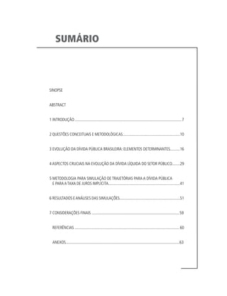 SUMÁRIO
SINOPSE
ABSTRACT
1 INTRODUÇÃO...........................................................................................................7
2 QUESTÕES CONCEITUAIS E METODOLÓGICAS.........................................................10
3 EVOLUÇÃO DA DÍVIDA PÚBLICA BRASILEIRA: ELEMENTOS DETERMINANTES..........16
4 ASPECTOS CRUCIAIS NA EVOLUÇÃO DA DÍVIDA LÍQUIDA DO SETOR PÚBLICO........29
5 METODOLOGIA PARA SIMULAÇÃO DE TRAJETÓRIAS PARA A DÍVIDA PÚBLICA
E PARA A TAXA DE JUROS IMPLÍCITA.......................................................................41
6 RESULTADOS EANÁLISES DAS SIMULAÇÕES............................................................51
7 CONSIDERAÇÕES FINAIS........................................................................................59
REFERÊNCIAS.........................................................................................................60
ANEXOS.................................................................................................................63
 