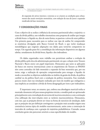 Texto para
Discussão
1 5 1 4
59
Dívida Líquida e Dívida Bruta: uma abordagem integrada para analisar a trajetória e o custo
do endividamento brasileiro
de expansão de ativos internos e externos se se criarem as condições para relaxa-
mento das atuais restrições monetárias, com redução da taxa de juros e expansão
moderada da base monetária.
7 CONSIDERAÇÕES FINAIS
Com o objetivo de se avaliar a influência da estrutura patrimonial sobre a trajetória e o
custo da dívida pública, este trabalho sistematizou uma proposta de análise que integra
a dívida bruta e a líquida ou, dito de outra forma, os passivos e ativos do setor público.
Um primeiro passo necessário para se realizar esse tipo de análise foi compreender
as estatísticas divulgadas pelo Banco Central do Brasil, o que inclui mudanças
metodológicas que exigiram adaptações nos dados para torná-los comparáveis no
tempo. Um segundo passo foi a consolidação das informações disponíveis em algumas
tabelas, notadamente da dívida bruta, líquida e dos indexadores.
Os dados organizados neste trabalho nos permitiram analisar a evolução da
dívida pública pela ótica da administração patrimonial, em que a relação entre Tesouro
Nacional e Bacen exerce um papel importante. Destacamos que tanto as aplicações
do banco em reservas internacionais como os empréstimos do Tesouro ao BNDES
têm como contraface do lado monetário a expansão da base monetária que, por seu
turno, exige a realização de operações compromissadas para enxugar a liquidez de
modo a reconciliar os objetivos estabelecidos no âmbito da gestão da dívida, da política
cambial ou da política fiscal com a condução da política monetária. Esse resultado
pareceu muito claro nas simulações realizadas por meio do modelo que endogeniza a
taxa implícita ao considerar a dívida de forma desagregada por itens e por indexadores.
É importante notar, no entanto, que, embora essa abordagem matricial tenha se
mostrado claramente útil para nossos propósitos iniciais, o modelo pode ser aprimorado
principalmentecomaintroduçãodeumtermodeincertezaestocásticoecomaestimação
e/ou calibração das inter-relações entre as variáveis macroeconômicas. Destacamos,
com isso, que as projeções devem ser vistas na forma de exercícios de simulação, dado
que as projeções são por definição contingentes e projeções mais acuradas exigem uma
consistência interna típica de modelos macroestruturais, assim como a construção de
intervalos de confiança com a geração de trajetórias probabilísticas. Contudo, nossas
conclusões gerais não pareceram sensíveis a essas especificidades do modelo.
 