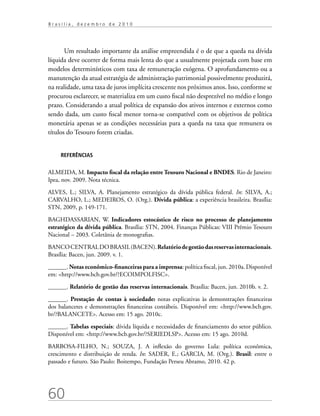 60
B r a s í l i a , d e z e m b r o d e 2 0 1 0
Um resultado importante da análise empreendida é o de que a queda na dívida
líquida deve ocorrer de forma mais lenta do que a usualmente projetada com base em
modelos determinísticos com taxa de remuneração exógena. O aprofundamento ou a
manutenção da atual estratégia de administração patrimonial possivelmente produzirá,
na realidade, uma taxa de juros implícita crescente nos próximos anos. Isso, conforme se
procurou esclarecer, se materializa em um custo fiscal não desprezível no médio e longo
prazo. Considerando a atual política de expansão dos ativos internos e externos como
sendo dada, um custo fiscal menor torna-se compatível com os objetivos de política
monetária apenas se as condições necessárias para a queda na taxa que remunera os
títulos do Tesouro forem criadas.
REFERÊNCIAS
ALMEIDA, M. Impacto fiscal da relação entre Tesouro Nacional e BNDES. Rio de Janeiro:
Ipea, nov. 2009. Nota técnica.
ALVES, L.; SILVA, A. Planejamento estratégico da dívida pública federal. In: SILVA, A.;
CARVALHO, L.; MEDEIROS, O. (Org.). Dívida pública: a experiência brasileira. Brasília:
STN, 2009, p. 149-171.
BAGHDASSARIAN, W. Indicadores estocástico de risco no processo de planejamento
estratégico da dívida pública. Brasília: STN, 2004. Finanças Públicas: VIII Prêmio Tesouro
Nacional – 2003. Coletânia de monografias.
BANCOCENTRALDOBRASIL(BACEN).Relatóriodegestãodasreservasinternacionais.
Brasília: Bacen, jun. 2009. v. 1.
______. Notas econômico-financeiras para a imprensa: política fiscal, jun. 2010a. Disponível
em: http://www.bcb.gov.br/?ECOIMPOLFISC.
______. Relatório de gestão das reservas internacionais. Brasília: Bacen, jun. 2010b. v. 2.
______. Prestação de contas à sociedade: notas explicativas às demonstrações financeiras
dos balancetes e demonstrações financeiras contábeis. Disponível em: http://www.bcb.gov.
br/?BALANCETE. Acesso em: 15 ago. 2010c.
______. Tabelas especiais: dívida líquida e necessidades de financiamento do setor público.
Disponível em: http://www.bcb.gov.br/?SERIEDLSP. Acesso em: 15 ago. 2010d.
BARBOSA-FILHO, N.; SOUZA, J. A inflexão do governo Lula: política econômica,
crescimento e distribuição de renda. In: SADER, E.; GARCIA, M. (Org.). Brasil: entre o
passado e futuro. São Paulo: Boitempo, Fundação Perseu Abramo, 2010. 42 p.
 