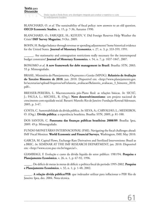 Texto para
Discussão
1 5 1 4
61
Dívida Líquida e Dívida Bruta: uma abordagem integrada para analisar a trajetória e o custo
do endividamento brasileiro
BLANCHARD, O. et al. The sustainability of fiscal policy: new answers to an old question.
OECD Economic Studies, n. 15, p. 7-36, Autumn 1990.
BLANCHARD, O.; FARUQEE, H.; KLYUEV, V. Did Foreign Reserves Help Weather the
Crisis? IMF Survey Magazine, 9 Oct. 2009.
BOHN, H. Budget balance through revenue or spending adjustments? Some historical evidence
for the United States. Journal of Monetary Economics, v. 27, n. 3, p. 333-359, 1991.
______. Are stationarity and cointegration restrictions really necessary for the intertemporal
budget constraint? Journal of Monetary Economics, v. 54, n. 7, p. 1837-1847, 2007.
BONOMO et al. A new framework for debt management in Brazil. Brasília: STN, 2003.
55 p. Mimeografado.
BRASIL. Ministério do Planejamento, Orçamento e Gestão (MPOG). Relatório de Avaliação
do Terceiro Bimestre de 2010, jun. 2010. Disponível em: http://www.planejamento.gov.
br/secretarias/upload/Arquivos/sof/relatorio_avaliacao/Relatorio_avaliacao_3_bimestre_2010.
pdf.
BRESSER-PEREIRA, L. Macroeconomia pós-Plano Real: as relações básicas. In: SICSÚ,
J.; PAULA, L.; MICHEL, R. (Org.). Novo desenvolvimentismo: um projeto nacional de
crescimento com equidade social. Barueri: Manole; Rio de Janeiro: Fundação Konrad Adenauer,
2005, p. 3-47.
COSTA, C. Sustentabilidade da dívida pública. In: SILVA, A.; CARVALHO, L.; MEDEIROS,
O. (Org.). Dívida pública: a experiência brasileira. Brasília: STN, 2009, p. 81-100.
DOS SANTOS, C. Panorama das finanças públicas brasileiras 2008/09. Brasília: Ipea,
2009. 49 p. Mimeografado.
FUNDO MONETÁRIO INTERNACIONAL (FMI). Navigating the fiscal challenges ahead:
IMF Fiscal Monitor. World Economic and Financial Surveys, Washington, IMF, May 2010.
GARCIA, M. Capital Flows, Exchange-Rate Derivatives and Sterilized Interventions: Brazil as
a BRIC. In: SEMINAR AT THE IMF RESEARCH DEPARTMENT, jan. 2010. Disponível
em: http://www.econ.puc-rio.br/mgarcia/.
GIAMBIAGI, F. Evolução e custo da dívida líquida do setor público: 1981/94. Pesquisa e
Planejamento Econômico, v. 26, n. 1, p. 67-92, 1996.
_____. Do déficit de metas às metas de déficit: a política fiscal do período 1995-2002. Pesquisa
e Planejamento Econômico, v. 32, n. 1, p. 1-48, 2002.
_____. A relação dívida pública/PIB: que indexador utilizar para inflacionar o PIB? Rio de
Janeiro: Ipea, dez. 2004. Nota técnica.
 