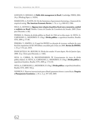 62
B r a s í l i a , d e z e m b r o d e 2 0 1 0
GIAVAZZI, F.; MISSALE, A. Public debt management in Brazil. Cambridge: NBER, 2004.
34 p. (Working Paper, n. 10394).
HAMILTON, J.; FLAVIN, M. On the limitations of government borrowing: a framework for
empirical testing. The American Economic Review, v. 76, n. 4, p. 808-819, 1986.
HIGA, A.; AFONSO, J. Algumas inter-relações da política fiscal com a monetária, cambial
e creditícia no Brasil. Brasília: Centro de Estudos da Consultoria do Senado, 2009 (Texto
para Discussão, n. 66).
PEDRAS, G. História da dívida pública no Brasil: de 1964 até os dias atuais. In: SILVA, A.;
CARVALHO, L.; MEDEIROS, O. (Org.). Dívida pública: a experiência brasileira. Brasília:
STN, 2009, p. 57-80.
PEREIRA, T.; SIMÕES, A. O papel do BNDES na alocação de recursos: avaliação do custo
fiscal do empréstimo de R$ 100 bilhões concedido pela União em 2009. Revista do BNDES,
v. 33, p. 5-54, jun. 2010.
PIANCASTELLI, M.; BOUERI, R. Dívida dos estados 10 anos depois. Rio de Janeiro: Ipea,
2008. 42 p. (Texto para Discussão, n. 1366).
SILVA, A.; CABRAL, R.; BAGHDASSARIAN, W. Gerenciamento de riscos da dívida
pública federal. In: SILVA, A.; CARVALHO, L.; MEDEIROS, O. (Org.). Dívida pública: a
experiência brasileira. Brasília: STN, 2009, p. 173-218.
SILVA, A.; CARVALHO, L.; MEDEIROS, O. (Org.). Dívida pública: a experiência brasileira.
Brasília: STN, 2009. 502 p.
VONBUN, C. Reservas internacionais para o Brasil: patamares ótimos e custos fiscais. Pesquisa
e Planejamento Econômico, v. 39, n. 3, p. 397-430, 2009.
 