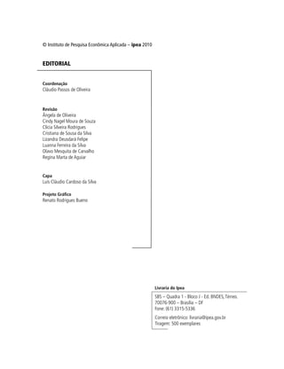 © Instituto de Pesquisa Econômica Aplicada – ipea 2010
EDITORIAL
Coordenação
Cláudio Passos de Oliveira
Revisão
Ângela de Oliveira
Cindy Nagel Moura de Souza
Clícia Silveira Rodrigues
Cristiana de Sousa da Silva
Lizandra Deusdará Felipe
Luanna Ferreira da Silva
Olavo Mesquita de Carvalho
Regina Marta de Aguiar
Capa
Luís Cláudio Cardoso da Silva
Projeto Gráfico
Renato Rodrigues Bueno
Livraria do Ipea
SBS – Quadra 1 - Bloco J - Ed. BNDES,Térreo.
70076-900 – Brasília – DF
Fone: (61) 3315-5336
Correio eletrônico: livraria@ipea.gov.br
Tiragem: 500 exemplares
 