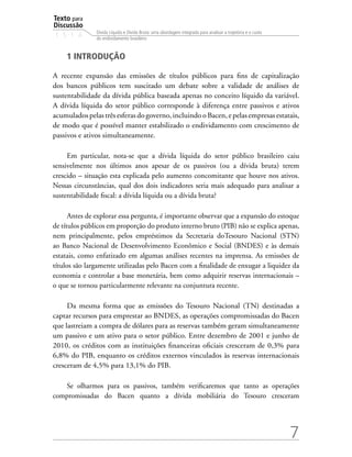 Texto para
Discussão
1 5 1 4
7
Dívida Líquida e Dívida Bruta: uma abordagem integrada para analisar a trajetória e o custo
do endividamento brasileiro
1 INTRODUÇÃO
A recente expansão das emissões de títulos públicos para fins de capitalização
dos bancos públicos tem suscitado um debate sobre a validade de análises de
sustentabilidade da dívida pública baseada apenas no conceito líquido da variável.
A dívida líquida do setor público corresponde à diferença entre passivos e ativos
acumuladospelastrêsesferasdogoverno,incluindooBacen,epelasempresasestatais,
de modo que é possível manter estabilizado o endividamento com crescimento de
passivos e ativos simultaneamente.
Em particular, nota-se que a dívida líquida do setor público brasileiro caiu
sensivelmente nos últimos anos apesar de os passivos (ou a dívida bruta) terem
crescido – situação esta explicada pelo aumento concomitante que houve nos ativos.
Nessas circunstâncias, qual dos dois indicadores seria mais adequado para analisar a
sustentabilidade fiscal: a dívida líquida ou a dívida bruta?
Antes de explorar essa pergunta, é importante observar que a expansão do estoque
de títulos públicos em proporção do produto interno bruto (PIB) não se explica apenas,
nem principalmente, pelos empréstimos da Secretaria doTesouro Nacional (STN)
ao Banco Nacional de Desenvolvimento Econômico e Social (BNDES) e às demais
estatais, como enfatizado em algumas análises recentes na imprensa. As emissões de
títulos são largamente utilizadas pelo Bacen com a finalidade de enxugar a liquidez da
economia e controlar a base monetária, bem como adquirir reservas internacionais –
o que se tornou particularmente relevante na conjuntura recente.
Da mesma forma que as emissões do Tesouro Nacional (TN) destinadas a
captar recursos para emprestar ao BNDES, as operações compromissadas do Bacen
que lastreiam a compra de dólares para as reservas também geram simultaneamente
um passivo e um ativo para o setor público. Entre dezembro de 2001 e junho de
2010, os créditos com as instituições financeiras oficiais cresceram de 0,3% para
6,8% do PIB, enquanto os créditos externos vinculados às reservas internacionais
cresceram de 4,5% para 13,1% do PIB.
Se olharmos para os passivos, também verificaremos que tanto as operações
compromissadas do Bacen quanto a dívida mobiliária do Tesouro cresceram
 