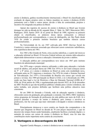ensino à distância, ganhou reconhecimento internacional, o Brasil foi classificado pela 
avaliação de alguns projetos entre os líderes mundiais no ensino à distância (EAD) 
juntamente com a Índia e outros países, devido à falta de continuidade, projetos e 
incentivo foi estagnada esta prática no Brasil. 
Apesar dos registros de sucesso do ensino à distância no Brasil que tiveram 
destaque ter sido na década de 60, segundo Maia, C. Matt. Ar, 2007; Marconcini 2001; 
Rodrigues; 2010, Santos 2010: Já no jornal do Brasil de 1904, registrou na primeira 
edição os classificados, os anúncios dessa época começaram a oferecer 
profissionalização por correspondência, o curso de datilografia, em São Paulo desde 
1939 foi criado o primeiro instituto brasileiro que também oferecia cursos 
profissionalizantes. 
Na Universidade do Ar, em 1947 cultivada pelo SESC (Serviço Social do 
Comércio) e outras emissoras associada que ofereciam cursos comerciais radiofônicos, 
esta experiência durou até 1961. 
Em 1965 o Rio Grande do Norte, criou escolas radioficas, e a partir daí inicia-se 
a educação informal no Brasil. O Governo Federal utilizou um sistema rádio-educativo 
objetivando democratizar o acesso a educação e letramento de jovens e adultos. 
A educação pública por correspondência teve início em 1967 pelo instituto 
brasileiro de administração municipal. 
Em 1970 surge o projeto minerva utilizando o rádio para educação e inclusão 
social de adultos, este projeto durou até 1980. Em 1974 a tv do Ceará começou cursos 
de 5ª a 8ª séries, aí o ensino à distância no Brasil já conta com modalidade nova, 
utilizando aulas na TV, impressos e monitores. Em 1976 foi criado o Sistema Nacional 
de Tele-educação. Em 1979 a Universidade de Brasília cria cursos que veicula nos 
jornais e revistas. Em 1989 pré-lançado no Brasil a EAD, e só é oficializada em 1996, 
sendo sua base legal a Lei de Diretrizes e Base da Educação Nacional (LDB) de nº 
9394, de 20 de janeiro de 1996, e regulamentada pelo decreto 5622, de 20 de dezembro 
de 2005. Percebe-se que não há políticas públicas voltadas para o ensino à distância, são 
ações isoladas, sem projetos definidos que facilitem uma política educativa mais 
consistente. 
Só em 2000 foi formada a Unirede, rede de educação superior à distância, 
oferecendo cursos de graduação, pós-graduação e extensão. Em 2004 o MEC implantou 
vários programas de formação de professores da rede pública por meio da EAD. Aí é 
possível perceber o avanço do ensino à distância, pois começa a envolver os 
professores, isto faz com que seja mais valorizado e divulgado o ensino à distância no 
Brasil. 
Principalmente destaca-se o novo cenário em função dos computadores e da 
internet que chegaram no Brasil na década de 70 com preços inacessíveis, e que no 
decorrer dos tempos foram sendo barateados, atualmente facilitou a inclusão digital, e o 
aumento do acesso aos cursos de ensino à distância no Brasil, essa foi uma das 
contribuições muito importante neste cenário de crescimento. 
3. Vantagens e desvantagens do EAD 
Segundo Camila Marques, o ensino à distância tem se tornado em todo o mundo 
 