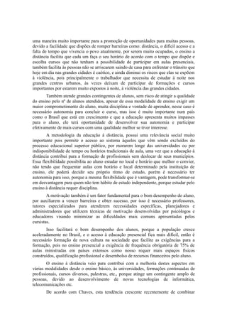 uma maneira muito importante para a promoção de oportunidades para muitas pessoas, 
devido a facilidade que dispões de romper barreiras como: distância, o difícil acesso e a 
falta de tempo que vivencia o povo atualmente, por serem muito ocupados, o ensino a 
distância facilita que cada um faça o seu horário de acordo com o tempo que dispõe e 
escolha cursos que não tenham a possibilidade de participar em aulas presenciais, 
também facilita às pessoas não se arriscarem saindo de casa para enfrentar o trânsito que 
hoje em dia nas grandes cidades é caótico, e ainda diminui os riscos que elas se expõem 
à violência, pois principalmente o trabalhador que necessita de estudar à noite nos 
grandes centros urbanos, às vezes deixam de participar de formações e cursos 
importantes por estarem muito expostos à noite, à violência das grandes cidades. 
Também atende grandes contingentes de alunos, sem risco de atingir a qualidade 
do ensino pelo nº de alunos atendidos, apesar de essa modalidade de ensino exigir um 
maior comprometimento do aluno, muita disciplina e vontade de aprender, nesse caso é 
necessário autonomia para concluir o curso, mas isso é muito importante num país 
como o Brasil que está em crescimento e que a educação apresenta muitos impasses 
para o aluno, ele terá oportunidade de desenvolver sua autonomia e participar 
efetivamente de mais cursos com uma qualidade melhor se tiver interesse. 
A metodologia da educação à distância, possui uma relevância social muito 
importante pois permite o acesso ao sistema àqueles que vêm sendo excluídos do 
processo educacional superior público, por morarem longe das universidades ou por 
indisponibilidade de tempo ou horários tradicionais de aula, uma vez que a educação à 
distância contribui para a formação de profissionais sem deslocar de seus municípios. 
Essa flexibilidade possibilita ao aluno estudar no local e horário que melhor o convier, 
não tendo que frequentar aulas com horário e local determinado pela instituição de 
ensino, ele poderá decidir seu próprio ritmo de estudo, porém é necessário ter 
autonomia para isso, porque a mesma flexibilidade que é vantagem, pode transformar-se 
em desvantagem para quem não tem hábito de estudo independente, porque estudar pelo 
ensino à distância requer disciplina. 
A motivação também é um fator fundamental para o bom desempenho do aluno, 
por auxiliarem a vencer barreiras e obter sucesso, por isso é necessário professores, 
tutores especializados para atenderem necessidades específicas, planejadores e 
administradores que utilizem técnicas de motivação desenvolvidas por psicólogos e 
educadores visando minimizar as dificuldades mais comuns apresentadas pelos 
cursistas. 
Isso facilitará o bom desempenho dos alunos, porque a população cresce 
aceleradamente no Brasil, e o acesso à educação presencial fica mais difícil, então é 
necessário formação de nova cultura na sociedade que facilite as exigências para a 
formação, pois no ensino presencial a exigência de frequência obrigatória de 75% de 
aulas ministradas em países extensos como nosso requer mais espaços físicos 
construídos, qualificação profissional e desembolso de recursos financeiros pelo aluno. 
O ensino à distância veio para contribui com a melhoria destes aspectos em 
várias modalidades desde o ensino básico, às universidades, formações continuadas de 
profissionais, cursos diversos, palestras, etc., porque atinge um contingente amplo de 
pessoas, devido ao desenvolvimento de novas tecnologias de informática, 
telecomunicações etc. 
De acordo com Chaves, esta tendência crescente recentemente de combinar 
 