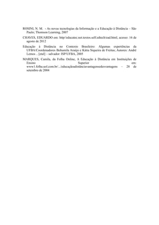 ROSINI, N. M. - As novas tecnologias da Informação e a Educação à Distância – São 
Paulo; Thomson Learning, 2007 
CHAVES, EDUARDO em: http//educatec.net.textos.self.edtech/ead.html, acesso: 16 de 
agosto de 2012 
Educação à Distância no Contexto Brasileiro: Algumas experiências da 
UFBA/Coordenadores Bohumila Araújo e Kátia Siqueira de Freitas; Autores: André 
Lemos .. [etal] – salvador: ISP/UFBA, 2005 
MARQUES, Camila, da Folha Online, A Educação à Distância em Instituições de 
Ensino Superior em: 
www1.folha.uol.com.br/.../educaçãoadistânciavantagensedesvantagens – 28 de 
setembro de 2004 
