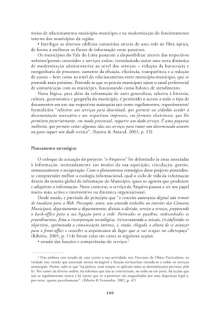meios de relacionamento município-munícipes e na modernização do funcionamento
interno dos municípios da região;

de forma a melhorar os fluxos de informação entre parceiros.
    Os municípios do Vale do Lima passaram a disponibilizar através dos respectivos
websites/portais conteúdos e serviços online, introduzindo assim uma nova dinâmica
de modernização administrativa ao nível dos serviços – redução da burocracia e
reengenharia de processos; aumento da eficácia, eficiência, transparência e a redução
de custos – bem como ao nível do relacionamento entre município-munícipes, que se
pretende mais próximo. Pretende-se que os portais municipais sejam o canal preferencial
de comunicação com os munícipes, funcionando como balcões de atendimento.
    Nesta lógica, para além da informação de caris generalista, relativa à história,
cultura, gastronomia e geografia do município, é permitido o acesso a todo o tipo de
documentos em uso nas respectivas autarquias tais como regulamentos, requerimentos/
formulários “relativos aos serviços para download, que permite ao cidadão aceder à
documentação necessária e aos respectivos impressos, em formato electrónico, que lhe
permitem posteriormente, em modo presencial, requerer um dado serviço. É uma pequena
melhoria, que permite evitar algumas idas aos serviços para tratar um determinado assunto
ou para requer um dado serviço”. (Santos & Amaral, 2003, p. 15).


Planeamento estratégico

    O enfoque da actuação do projecto “e-Arquivos” foi delimitado às áreas associadas
à informação, nomeadamente aos modos da sua aquisição, circulação, gestão,
armazenamento e recuperação. Com o planeamento estratégico deste projecto pretendeu-
se compreender melhor a ecologia informacional, qual o ciclo de vida da informação
dentro do sistema global de informação do Município, quais os agentes que produzem
e adquirem a informação. Neste contexto, o serviço de Arquivo passou a ter um papel
muito mais activo e interventivo na dinâmica organizacional.
    Desde modo, e partindo do princípio que “o conceito autarquia digital não remete
de imediato para a Web. Pressupõe, antes, um aturado trabalho no interior das Câmaras
Municipais, departamento a departamento, divisão a divisão, serviço a serviço, preparando
o back-office para a sua ligação para a rede. Formados os quadros, redesenhados os
procedimentos, feita a incorporação tecnológica, (re)estruturada a missão, (re)definidos os
objectivos, optimizada a comunicação interna, é, então, chegada a altura de se avançar
para o front-office e conceber a arquitectura do lugar que se vai ocupar no ciberespaço”
(Ribeiro, 2005, p. 114) foram tidas em conta as seguintes acções:
                                                               2




     2 Pese embora este estudo de caso centre a sua actividade nos Processos de Obras Particulares, na

verdade este estudo que pretende tornar intangível a função serviço/uso estende-se a todos os serviços
municipais. Porém, sabe-se que “na prática, nem sempre se aplicam todas as determinações previstas pela
lei. Por razões de diversa ordem, há reformas que não se concretizam, no todo ou em parte, há acções que
não se regulamentam nunca e há outras que só a posteriori são enquadradas por uma disposição legal e,
por vezes, apenas parcelarmente”. (Ribeiro & Fernandes, 2002, p. 47)


                                                 100
 