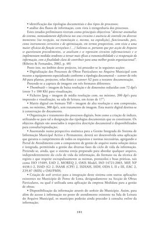 Estes estudos preliminares tiveram como principais objectivos “detectar anomalias
do sistema, nomeadamente deficiência nos seus circuitos e ausência de controlo em diversos
momentos (na recepção, na tramitação e, mesmo, na expedição), funcionando, pois,
como instrumento correctivo e de optimização, em termos prospectivos, com vista a uma
maior eficácia da função serviço/uso (…) Salienta-se, portanto que por acção do Arquivo
se questionam procedimentos, se analisam e se repensam circuitos informacionais e se
implementam medidas tendentes a tornar mais eficaz a transmissibilidade e a recuperação da
informação, com a finalidade clara de contribuir para uma melhor gestão organizacional”.
(Ribeiro & Fernandes, 2002, p. 48)
    Posto isto, no âmbito deste projecto, irá proceder-se às seguintes acções:

recurso a equipamento especializado conforme a tipologia documental – scanner de rolo
A0 para plantas, projectos, telas finais e scanner A2 para a restante documentação.
    Pretende-se a captura de imagens em três formatos diferentes:
     Thumbnails – imagem de baixa resolução e de dimensões reduzidas com 72 dpi’s
(entre 5 e 100 Kb) para visualização;

impressão e visualização, na sala de leitura, em écran de 17”;

com, no mínimo, 300 dpi’s, sem tratamento de imagem. Esta matriz digital destina-se
à conservação do documento.

utilizando-se para tal a designação das tipologias documentais que os constituem. Os
objectos digitais são associados à respectiva descrição documental e disponibilizados
para consulta/reprodução;

Informação Municipal Activo e Permanente, deverá ser desenvolvida uma aplicação
que garanta o cumprimento de todos os requisitos e normas necessárias, agregando o
Portal de Atendimento com a componente de gestão de arquivo numa solução única
e integrada, permitindo a gestão das diversas fases do ciclo de vida da informação.
Pretende-se, ainda, que o sistema esteja preparado para abordar qualquer arquivo,
independentemente do ciclo de vida da informação, do formato ou da técnica de
registo e que respeite escrupulosamente as normas, protocolos e boas práticas, tais
como ISO 15489, EAD 2, MOREQ 2, OAIS Model, ISO 14721:2003, MIP, NP
4438:1-2, ISAD (G) 2, ISAAR (CPF) 2, ISDIAH, ISDF, ODA I, II e III, EAC 2,
Z39.87 (MIX) e OAI/PMH;
                  web services para a integração deste sistema com outras aplicações
existentes no Município de Ponte de Lima, designadamente na Secção de Obras
Particulares, na qual é utilizada uma aplicação da empresa Medidata para a gestão
de obras;
                                                  website do Município. Assim, para
além do acesso à informação no posto de atendimento existente na Sala de Leitura
do Arquivo Municipal, os munícipes poderão ainda proceder à consulta online da
informação;

                                          101
 