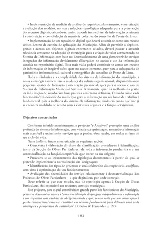 e avaliação dos modelos, normas e soluções tecnológicas adequadas para a preservação
dos recursos digitais, evitando-se, assim, a perda irremediável de informação pertinente
à constituição e consolidação da memória colectiva do concelho de Ponte de Lima;

crítico dentro da carteira de aplicações do Município. Além de permitir o depósito,
gestão e acesso aos objectos digitais entretanto criados, deverá passar a assumir
relevância crescente na adopção de estratégias para a criação de valor acrescentado no
Sistema de Informação com base no desenvolvimento de uma framework de serviços
integrados de informação devidamente alicerçados no acesso e uso da informação
contida no repositório digital. Esta mais valia poderá constituir-se como um recurso
de informação de inegável valor, quer no acesso corrente, quer para a salvaguarda do
património informacional, cultural e etnográfico do concelho de Ponte de Lima.
    Dada a dinâmica e a complexidade do sistema de informação do município, a
nossa estratégia também visa a mudança da cultura organizacional, disponibilizando
pequenas sessões de formação e orientação presencial, quer para o acesso e uso do
Sistema de Informação Municipal Activo e Permanente, quer na melhoria da gestão
da informação de acordo com boas práticas entretanto definidas. O modo como cada
funcionário/colaborador do município gere a informação no seu local de trabalho é
fundamental para a melhoria do sistema de informação, tendo em conta que este já
se encontra moldado de acordo com a estrutura orgânica e a função serviço/uso.


Objectivos concretizados

   Conforme referido anteriormente, o projecto “e-Arquivos” pressupôs uma análise
profunda do sistema de informação, com vista à sua optimização, tornando a informação
mais acessível e usável pelos serviços que a produz e/ou recebe, em todas as fases do
seu ciclo de vida.
   Neste âmbito, foram concretizadas as seguintes acções:

junto da Secção de Obras Particulares, de toda a informação produzida e a sua
contextualização na função/competência que esteve na sua origem;

pretende implementar a normalização das designações;
                                                                              workflows,
com vista à optimização do seu funcionamento;

Processos de Obras Particulares – o que digitalizar, por onde começar.
    Deve referir-se que este estudo, não se restringiu apenas à Secção de Obras
Particulares, foi extensível aos restantes serviços municipais.
    Este projecto, para o qual contribuíram grande parte dos funcionários do Município,
permitiu desenvolver nestes a “consciencialização de que gerir adequadamente a informação
é um requisito com carácter de obrigatoriedade e que, muito mais que um mero apoio à
gestão institucional corrente, constitui um recurso fundamental para delinear uma visão
estratégica e prospectiva da instituição” (Ribeiro & Fernandes, p. 22).

                                          102
 