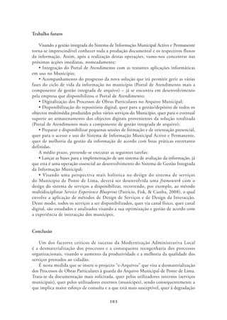 Trabalho futuro

   Visando a gestão integrada do Sistema de Informação Municipal Activo e Permanente
torna-se imprescindível conhecer toda a produção documental e os respectivos fluxos
da informação. Assim, após a realização destas operações, vamo-nos concentrar nas
próximas acções imediatas, nomeadamente:

em uso no Município;

fases do ciclo de vida da informação no município (Portal de Atendimento mais a
componente de gestão integrada de arquivo) – já se encontra em desenvolvimento
pela empresa que disponibilizou o Portal de Atendimento;


objectos multimédia produzidos pelos vários serviços do Município, quer para o eventual
suporte ao armazenamento dos objectos digitais provenientes da solução totalizada
(Portal de Atendimento mais a componente de gestão integrada de arquivo);

quer para o acesso e uso do Sistema de Informação Municipal Activo e Permanente,
quer de melhoria da gestão da informação de acordo com boas práticas entretanto
definidas.
    A médio prazo, pretende-se executar as seguintes tarefas:

que esta é uma operação essencial ao desenvolvimento do Sistema de Gestão Integrada
da Informação Municipal;

do Município de Ponte de Lima, deverá ser desenvolvida uma framework com o
design do sistema de serviços a disponibilizar, recorrendo, por exemplo, ao método
multidisciplinar Service Experience Blueprint (Patrício, Fisk, & Cunha, 2008), o qual
envolve a aplicação de métodos de Design de Serviços e de Design da Interacção.
Deste modo, todos os serviços a ser disponibilizados, quer via canal físico, quer canal
digital, são estudados e analisados visando a sua optimização e gestão de acordo com
a experiência de interacção dos munícipes.


Conclusão

    Um dos factores críticos de sucesso da Modernização Administrativa Local
é a desmaterialização dos processos e a consequente reengenharia dos processos
organizacionais, visando o aumento da produtividade e a melhoria da qualidade dos
serviços prestados ao cidadão.
    É nesta medida que se insere o projecto “e-Arquivos” que visa a desmaterialização
dos Processos de Obras Particulares à guarda do Arquivo Municipal de Ponte de Lima.
Trata-se da documentação mais solicitada, quer pelos utilizadores internos (serviços
municipais), quer pelos utilizadores externos (munícipes), sendo consequentemente a
que implica maior esforço de consulta e a que está mais susceptível, quer à degradação

                                         103
 