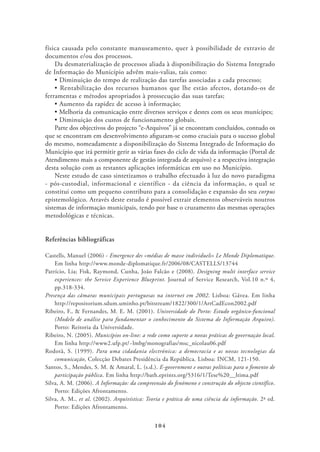 física causada pelo constante manuseamento, quer à possibilidade de extravio de
documentos e/ou dos processos.
    Da desmaterialização de processos aliada à disponibilização do Sistema Integrado
de Informação do Município advêm mais-valias, tais como:


ferramentas e métodos apropriados à prossecução das suas tarefas;



    Parte dos objectivos do projecto “e-Arquivos” já se encontram concluídos, contudo os
que se encontram em desenvolvimento aﬁguram-se como cruciais para o sucesso global
do mesmo, nomeadamente a disponibilização do Sistema Integrado de Informação do
Município que irá permitir gerir as várias fases do ciclo de vida da informação (Portal de
Atendimento mais a componente de gestão integrada de arquivo) e a respectiva integração
desta solução com as restantes aplicações informáticas em uso no Município.
    Neste estudo de caso sintetizamos o trabalho efectuado à luz do novo paradigma
- pós-custodial, informacional e científico - da ciência da informação, o qual se
constitui como um pequeno contributo para a consolidação e expansão do seu corpus
epistemológico. Através deste estudo é possível extrair elementos observáveis noutros
sistemas de informação municipais, tendo por base o cruzamento das mesmas operações
metodológicas e técnicas.


Referências bibliográficas

Castells, Manuel (2006) - Emergence des «médias de masse individuels» Le Monde Diplomatique.
    Em linha http://www.monde-diplomatique.fr/2006/08/CASTELLS/13744
Patrício, Lia; Fisk, Raymond, Cunha, João Falcão e (2008). Designing multi interface service
    experiences: the Service Experience Blueprint. Journal of Service Research, Vol.10 n.º 4,
    pp.318-334.
Presença das câmaras municipais portuguesas na internet em 2002. Lisboa: Gávea. Em linha
    http://repositorium.sdum.uminho.pt/bitstream/1822/300/1/ArtCadEcon2002.pdf
Ribeiro, F., & Fernandes, M. E. M. (2001). Universidade do Porto: Estudo orgânico-funcional
    (Modelo de análise para fundamentar o conhecimento do Sistema de Informação Arquivo).
    Porto: Reitoria da Universidade.
Ribeiro, N. (2005). Municípios on-line: a rede como suporte a novas práticas de governação local.
    Em linha http://www2.ufp.pt/~lmbg/monografias/msc_nicolau06.pdf
Rodotà, S. (1999). Para uma cidadania electrónica: a democracia e as novas tecnologias da
    comunicação, Colecção Debates Presidência da República. Lisboa: INCM, 121-150.
Santos, S., Mendes, S. M. & Amaral, L. (s.d.). E-government e outras políticas para o fomento de
    participação pública. Em linha http://bath.eprints.org/5316/1/Tese%20__ltima.pdf
Silva, A. M. (2006). A Informação: da compreensão do fenómeno e construção do objecto científico.
    Porto: Edições Afrontamento.
Silva, A. M., et al. (2002). Arquivística: Teoria e prática de uma ciência da informação. 2ª ed.
    Porto: Edições Afrontamento.


                                              104
 