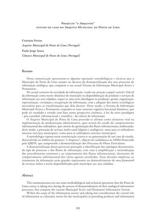 Projecto “e-Arquivos”
            estudo de caso do Arquivo Municipal de Ponte de Lima



Cristiana Freitas
Arquivo Municipal de Ponte de Lima (Portugal)
Paulo Jorge Sousa
Câmara Municipal de Ponte de Lima (Portugal)




Resumo

    Nesta comunicação apresentam-se algumas operações metodológicas e técnicas que o
Município de Ponte de Lima assume no decurso da desmaterialização dos seus processos de
informação analógica, que compõem o seu actual Sistema de Informação Municipal Activo e
Permanente.
    No actual contexto da sociedade da informação, tendo em atenção o papel central e fulcral
da informação como motor dinâmico do município na disponibilização de produtos e serviços de
informação aos seus cidadãos, requer-se uma nova abordagem na produção, gestão, organização,
representação, circulação e recuperação da informação, com a adopção dos meios tecnológicos
necessários para as transformações que dela decorre. Deste modo, o Sistema de Informação
Municipal Activo e Permanente enquadra-se num contexto orgânico-funcional dinâmico, que
pode ser estudado e tratado com base numa perspectiva sistémica, à luz do novo paradigma
- pós-custodial, informacional e científico - da ciência da informação.
    O Arquivo Municipal de Ponte de Lima pretende-se afirmar como elemento vital na
implementação da modernização administrativa, quer através do estudo do comportamento
informacional dos utilizadores, quer através da optimização dos fluxos informacionais, melhorando,
deste modo, a prestação de serviços multi-canal (digitais e analógicos), tanto para os utilizadores
internos (serviços municipais), como para os utilizadores externos (munícipes).
    A metodologia exposta nesta comunicação centra-se na apresentação de um caso de estudo,
desenvolvido no âmbito do projecto “e-Arquivos”, objecto de candidatura ao SAMA financiado
pelo QREN, que compreende a desmaterialização dos Processos de Obras Particulares.
    A desmaterialização destes processos pressupõe a identificação das tipologias documentais,
do tipo de processos e dos fluxos de informação, com vista à simplificação e racionalização
dos procedimentos existentes e ao reajustamento dos fluxos informacionais, decorrente do
comportamento informacional dos vários agentes envolvidos. Estas decisões implícitas ao
tratamento da informação terão grandes repercussões no desenvolvimento de uma framework
de serviços online a serem disponibilizados pelo município aos seus cidadãos.


Abstract

    This communication sets out some methodological and technical operations that the Ponte de
Lima county is taking over during the process of dematerialisation of their analogical information
processes, that compose the current Municipal Active and Permanent Information System.
    Within the scope of the information society and taking into consideration the central role
of information as a dynamic motor for the municipality in providing products and information



                                               93
 