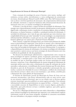 Enquadramento do Sistema de Informação Municipal

    Com a mutação da tecnologia de acesso à Internet, entre outros, mashups, web
semântica, serviços online, microformatos e a nova configuração da comunicação
em massa, denominada por Manuel Castells (2006) como Mass Self Communication,
veio-se elevar o nível da experiência de interacção e do comportamento informacional
do utilizador, mormente o respectivo fenómeno info-comunicacional decorrente da
interacção entre este e os sistemas tecnológicos de informação.
    A Internet, é nos dias de hoje, o espaço de fluxo da sociedade da informação. Esta
emergiu com o desenvolvimento terciário no pós-guerra, abrindo portas ao novo mundo
digital onde a informação circula e transforma as economias digitais, altera os hábitos
das pessoas, as relações humanas, o trabalho e a produção/consumo de informação. A
sociedade da informação, não é mais do que uma expressão que tenta sintetizar uma
complexidade de factores que estão “amarrados” às novas tecnologias e ao comportamento
informacional dos utilizadores, os quais, por sua vez, estão “agrilhoadas” a um processo
histórico global que nos remete para o final da II Guerra Mundial.
    Neste contexto, o papel das autarquias locais, por estarem mais próximas do cidadão
torna-se particularmente importante. Estas devem-se assumir com a determinação e
convicção de que o futuro também depende da sua capacidade para se adaptar ao
novo ritmo da Sociedade da Informação e da Literacia Informacional. A concepção e
a disponibilização de sistemas de informação e de sistemas tecnológicos de informação
mais acessíveis e usáveis torna-se um factor estratégico de desenvolvimento com vista
à melhoria da qualidade de vida das populações.
    No decorrer da modernização administrativa e organizacional, com o recurso às
novas tecnologias de suporte à produção, gestão, recuperação, preservação e difusão
da informação, a autarquia passa a estar muito mais próximo da sua comunidade,
na medida em que os munícipes podem aceder aos serviços municipais de modo
síncrono e assíncrono. Com a disponibilização do sistema integrado de informação do
município advêm mais-valias como a diminuição do tempo de realização das tarefas
associadas a cada processo; a rentabilização dos recursos humanos que lhe estão afectos,
dotando-os, para tal, de ferramentas e métodos apropriados à prossecução das suas
tarefas; o aumento da velocidade de acesso à informação; a melhoria da comunicação
entre diversos serviços e destes com os seus munícipes; e, por último, contribui para
a diminuição dos custos globais de funcionamento.
    O Sistema de Informação (social) do Município de Ponte de Lima está em
constante metamorfose, com fluxos informacionais cada vez mais activos, quer
na sua estrutura orgânico-funcional, quer na sua relação com os diversos agentes
externos (munícipes, parceiros públicos ou outros agentes privados). Esta mutação
informacional evidencia-se particularmente no espaço de fluxo – a Internet – visando
a necessidade crescente de disponibilizar os novos recursos digitais, produzidos e
adquiridos, quer pelos diversos serviços e unidades orgânicas, quer pelos agentes
externos supracitados.
    Por sua vez, o Município de Ponte de Lima tem vindo a desenvolver e a disponibilizar
novos sistemas tecnológicos de informação que suportem o seu conhecimento explícito
(informação social) de uma forma integrada, atendendo às constantes necessidades
dos seus utilizadores e da própria evolução tecnológica.

                                          95
 
