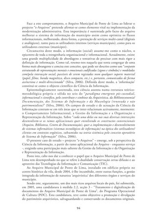 Face a este comportamento, o Arquivo Municipal de Ponte de Lima ao liderar o
projecto “e-Arquivos” pretende afirmar-se como elemento vital na implementação da
modernização administrativa. Essa importância é sustentada pelo facto do arquivo
melhorar o sistema de informação do município assim como optimiza os fluxos
informacionais, melhorando, desta forma, a prestação de serviços multi-canal (digitais
e analógicos), tanto para os utilizadores internos (serviços municipais), como para os
utilizadores externos (munícipes).
    Circunscrita deste modo, a informação (social) assume-me como o núcleo, o
epicentro de toda a reengenharia organizacional e informacional. Actualmente, existe
uma grande multiplicidade de abordagens e tentativas de precisar com mais rigor a
definição de informação. Como tal, retemo-nos naquela que tenta congregar de uma
forma mais abrangente e concisa este conceito, que pode ser descrito como um “conjunto
estruturado de representações mentais e emocionais codificadas (signos e símbolos) e modeladas
com/pela interacção social, passíveis de serem registadas num qualquer suporte material
(papel, filme, banda magnética, disco compacto, etc.) e, portanto, comunicadas de forma
assíncrona e multi-direccionada” (Silva, 2006). Definida deste modo, a ‘informação’
constitui-se como o objecto científico da Ciência da Informação.
    Epistemologicamente sustentada, esta ciência assenta numa estrutura teórico-
metodológica própria e sólida no seio do “paradigma emergente pós-custodial,
informacional e científico, pelo contributo e simbiose da Arquivística, da Biblioteconomia/
Documentação, dos Sistemas de Informação e da Museologia (renovada e não
patrimonialista)” (Silva, 2006). Os campos de estudo e de actuação da Ciência da
Informação centram-se em três áreas que se inter-relacionam activamente, mormente:
o Comportamento Informacional, a Gestão da Informação e a Organização e
Representação da Informação. Sobre “cada uma delas ou nas suas diversas intersecções
desenvolvem-se os ramos aplicacionais quer envolvendo os constructos convencionais
(Arquivo, Biblioteca, Centro de Documentação), quer a implementação e desenvolvimento
de sistemas informáticos (sistemas tecnológicos de informação) na óptica dos utilizadores/
clientes em contextos orgânicos, subsumidos na teoria sistémica pelo conceito operatório
de Sistema de Informação” (Silva, 2006).
    O presente caso de estudo – projecto “e-Arquivos” – emerge, sob a perspectiva da
Ciência da Informação, a partir do ramo aplicacional do Arquivo - enquanto serviço
-, exigindo uma participação mais saliente da Gestão da Informação e da Organização
e Representação da Informação.
    Posto isto, cabe-nos dar a conhecer o papel que o Arquivo Municipal de Ponte de
Lima tem desempenhado no que se refere à dualidade conservação versus difusão e ao
aproveito das Tecnologias da Informação e Comunicação (TIC).
    Ao Arquivo Municipal de Ponte de Lima, instalado em edifício próprio no
centro histórico da vila, desde 2004, é-lhe incumbido, entre outras funções, a gestão
integrada da informação de natureza ‘arquivística’ dos diferentes órgãos e serviços do
município.
    Sendo este, seguramente, um dos mais ricos arquivos locais do país, foi submetida,
em 2005, uma candidatura à medida 2.2, acção 3 - “Tratamento e digitalização de
documentos do Arquivo Municipal de Ponte de Lima”, do Programa Operacional
de Cultura (POC). Esta candidatura, teve como objectivo a promoção e divulgação
do património arquivístico, salvaguardando e conservando os documentos originais.

                                             96
 