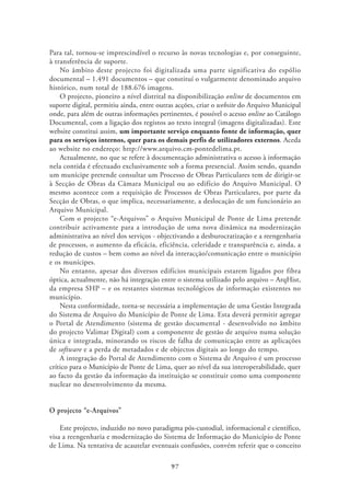 Para tal, tornou-se imprescindível o recurso às novas tecnologias e, por conseguinte,
à transferência de suporte.
    No âmbito deste projecto foi digitalizada uma parte significativa do espólio
documental – 1.491 documentos – que constituí o vulgarmente denominado arquivo
histórico, num total de 188.676 imagens.
    O projecto, pioneiro a nível distrital na disponibilização online de documentos em
suporte digital, permitiu ainda, entre outras acções, criar o website do Arquivo Municipal
onde, para além de outras informações pertinentes, é possível o acesso online ao Catálogo
Documental, com a ligação dos registos ao texto integral (imagens digitalizadas). Este
website constitui assim, um importante serviço enquanto fonte de informação, quer
para os serviços internos, quer para os demais perfis de utilizadores externos. Aceda
ao website no endereço: http://www.arquivo.cm-pontedelima.pt.
    Actualmente, no que se refere à documentação administrativa o acesso à informação
nela contida é efectuado exclusivamente sob a forma presencial. Assim sendo, quando
um munícipe pretende consultar um Processo de Obras Particulares tem de dirigir-se
à Secção de Obras da Câmara Municipal ou ao edifício do Arquivo Municipal. O
mesmo acontece com a requisição de Processos de Obras Particulares, por parte da
Secção de Obras, o que implica, necessariamente, a deslocação de um funcionário ao
Arquivo Municipal.
    Com o projecto “e-Arquivos” o Arquivo Municipal de Ponte de Lima pretende
contribuir activamente para a introdução de uma nova dinâmica na modernização
administrativa ao nível dos serviços - objectivando a desburocratização e a reengenharia
de processos, o aumento da eficácia, eficiência, celeridade e transparência e, ainda, a
redução de custos – bem como ao nível da interacção/comunicação entre o município
e os munícipes.
    No entanto, apesar dos diversos edifícios municipais estarem ligados por fibra
óptica, actualmente, não há integração entre o sistema utilizado pelo arquivo – ArqHist,
da empresa SHP – e os restantes sistemas tecnológicos de informação existentes no
município.
    Nesta conformidade, torna-se necessária a implementação de uma Gestão Integrada
do Sistema de Arquivo do Município de Ponte de Lima. Esta deverá permitir agregar
o Portal de Atendimento (sistema de gestão documental - desenvolvido no âmbito
do projecto Valimar Digital) com a componente de gestão de arquivo numa solução
única e integrada, minorando os riscos de falha de comunicação entre as aplicações
de software e a perda de metadados e de objectos digitais ao longo do tempo.
    A integração do Portal de Atendimento com o Sistema de Arquivo é um processo
crítico para o Município de Ponte de Lima, quer ao nível da sua interoperabilidade, quer
ao facto da gestão da informação da instituição se constituir como uma componente
nuclear no desenvolvimento da mesma.


O projecto “e-Arquivos”

    Este projecto, induzido no novo paradigma pós-custodial, informacional e científico,
visa a reengenharia e modernização do Sistema de Informação do Município de Ponte
de Lima. Na tentativa de acautelar eventuais confusões, convém referir que o conceito

                                           97
 