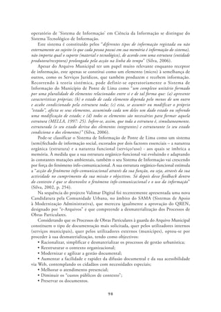 operatório de ‘Sistema de Informação’ em Ciência da Informação se distingue do
Sistema Tecnológico de Informação.
    Este sistema é constituído pelos “diferentes tipos de informação registada ou não
externamente ao sujeito (o que cada pessoa possui em sua memória é informação do sistema),
não importa qual o suporte (material e tecnológico), de acordo com uma estrutura (entidade
produtora/receptora) prolongada pela acção na linha do tempo” (Silva, 2006).
    Apesar do Arquivo Municipal ter um papel muito relevante enquanto receptor
de informação, este apenas se constitui como um elemento (micro) à semelhança de
outros, como os Serviços Jurídicos, que também produzem e recebem informação.
Recorrendo à teoria sistémica, pode definir-se operatoriamente o Sistema de
Informação do Município de Ponte de Lima como “um complexo unitário formado
por uma pluralidade de elementos relacionados entre si e de tal forma que: (a) apresente
características próprias; (b) o estado de cada elemento dependa pelo menos de um outro
e acabe condicionado pela estrutura toda; (c) esta, se assumir ou modificar o próprio
“estado”, afecta os seus elementos, assumindo cada um deles um dado estado ou sofrendo
uma modificação de estado; e (d) todos os elementos são necessários para formar aquela
estrutura (MELLA, 1997: 25). Infere-se, assim, que toda a estrutura é, simultaneamente,
estruturada (o seu estado deriva dos elementos integrantes) e estruturante (o seu estado
condiciona o dos elementos)” (Silva, 2006).
    Pode-se classificar o Sistema de Informação de Ponte de Lima como um sistema
(semi)fechado de informação social, escorados por dois factores essenciais – a natureza
orgânica (estrutura) e a natureza funcional (serviço/uso) - aos quais se imbrica a
memória. À medida que a sua estrutura orgânico-funcional vai evoluindo e adaptando
às constantes mutações ambientais, também o seu Sistema de Informação vai crescendo
por força do fenómeno info-comunicacional. A sua estrutura orgânico-funcional estimula
a “acção do fenómeno info-comunicacional através da sua função, ou seja, através da sua
actividade no cumprimento da sua missão e objectivos. Só depois desse feedback dentro
do contexto é que se desenvolve o fenómeno info-comunicacional e o uso da informação”
(Silva, 2002, p. 254).
    Na sequência do projecto Valimar Digital foi recentemente apresentada uma nova
Candidatura pela Comunidade Urbana, no âmbito do SAMA (Sistemas de Apoio
à Modernização Administrativa), que mereceu igualmente a aprovação do QREN,
designado por “e-Arquivos” e que compreende a desmaterialização dos Processos de
Obras Particulares.
    Considerando que os Processos de Obras Particulares à guarda do Arquivo Municipal
constituem o tipo de documentação mais solicitada, quer pelos utilizadores internos
(serviços municipais), quer pelos utilizadores externos (munícipes), optou-se por
proceder à sua desmaterialização, tendo como objectivos:




via Web, contemplando os cidadãos com necessidades especiais;




                                           98
 