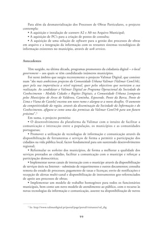 Para além da desmaterialização dos Processos de Obras Particulares, o projecto
contempla:
                               scanners A2 e A0 no Arquivo Municipal;

                                     software para a gestão dos processos de obras
em arquivo e a integração da informação com os restantes sistemas tecnológicos de
informação existentes no município, através de web services.


Antecedentes

    Têm surgido, na última década, programas promotores da cidadania digital – e-local
government – aos quais se têm candidatado inúmeros municípios.
    Foi neste âmbito que surgiu recentemente o projecto Valimar Digital, que consiste
num “dos mais ambiciosos projectos da Comunidade Urbana Valimar (Valimar ComUrb),
quer pela sua importância a nível regional, quer pelos objectivos que norteiam a sua
realização. Ao candidatar o Valimar Digital ao Programa Operacional da Sociedade do
Conhecimento - Medida Cidades e Regiões Digitais, a Comunidade Urbana [composta
pelos Municípios de Arcos de Valdevez, Caminha, Esposende, Ponte da Barca, Ponte de
Lima e Viana do Castelo] encetou um novo rumo e alargou-se a novos desafios. O aumento
da competitividade da região, através da disseminação da Sociedade da Informação e do
Conhecimento, afigura-se como uma das premissas da Valimar ComUrb para um futuro
próximo”.1
    Em suma, o projecto permitiu:

comunicação e interacção entre a população, os municípios e as comunidades
portuguesas;

disponibilização de ferramentas e serviços de forma a permitir a participação dos
cidadãos na vida pública local, factor fundamental para um sustentado desenvolvimento
regional;
                     websites dos municípios, de forma a melhorar a qualidade dos
serviços prestados ao cidadão, facilitar a comunicação com o munícipe e reforçar a
participação democrática;

de serviços úteis na Internet - submissão de requerimentos e outros documentos; consulta
remota do estado de processos; pagamento de taxas e licenças; envio de notificações e
recepção de alertas multi-canal e disponibilização de instrumentos geo-referenciados
de apoio aos processos de obras;

municipais, bem como um novo modelo de atendimento ao público, com o recurso às
novas tecnologias da informação e comunicação, assente na disponibilização de novos



   1   In: http://www.valimardigital.pt/portal/page/portal/visitantes/val_dig


                                                    99
 