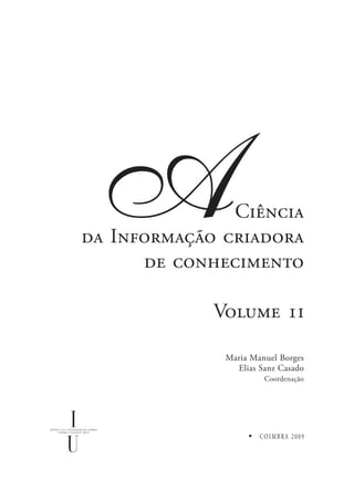 A             Ciência
da Informação criadora
      de conhecimento

             Volume i

              Maria Manuel Borges
                Elias Sanz Casado
                       Coordenação




                      COIMBRA 2009
 