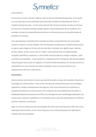 consumidores.
A economia circular, assinala a Matrec, está no foco de atenção dos governos, como pode
ser visto pelo documento publicado pela Comissão Europeia em dezembro de 2015. O
relatório Closing the loop – An EU action plan for the circular economy ressalta que formas
de consumo inovadoras também podem apoiar o desenvolvimento dessa tendência. Por
exemplo, através do compartilhamento de bens e infraestrutura ou da transformação de
produtos em serviços.
Uma das pesquisas realizadas pela consultoria avalia o comportamento do consumidor
quanto à compra e uso de calçados, item de destaque mundial para a indústria italiana que,
em geral, após chegar ao fim do ciclo de vida não é reciclado. Isso significa que matérias-
primas nobres, como o couro, têm os “lixões” como destino final. Em determinadas
situações, identificou a pesquisa, o consumidor estaria propenso a alugar o calçado – para
uma festa, por exemplo – e não comprá-lo, ampliando assim o tempo de vida útil do produto,
enquanto gera novos tipos de negócios. A transformação de produtos em serviços já vem se
expandindo nos anos recentes em várias atividades como o uso de veículos ou de
equipamentos elétricos e eletrônicos.
Biomimética
Outra vertente da economia circular que promete ampliar o leque de inovações industriais e
tecnológicas é a biomimética. Trata-se de uma área de conhecimento que reúne biologia,
engenharia, design e planejamento de negócios. Com esses elementos ela reproduz as
soluções já existentes na natureza para criar respostas às necessidades dos mercados. A
adaptação depende da pesquisa científica, do emprego de uma metodologia adequada e de
estudos que traduzam o problema a ser resolvido, para o qual são identificadas as melhores
práticas existentes na natureza.
Hoje um número expressivo de universidades dos EUA, entre elas Harvard e MIT, têm áreas
dedicadas à biomimética, assim como empresas criam linhas de pesquisa de laboratório
voltadas para essa atividade.
 