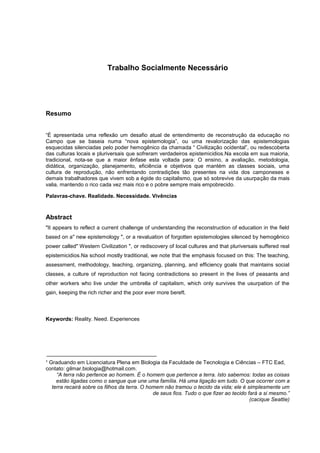 Trabalho Socialmente Necessário
Resumo
“É apresentada uma reflexão um desafio atual de entendimento de reconstrução da educação no
Campo que se baseia numa “nova epistemologia”, ou uma revalorização das epistemologias
esquecidas silenciadas pelo poder hemogênico da chamada “ Civilização ocidental”, ou redescoberta
das culturas locais e pluriversais que sofreram verdadeiros epistemicidios.Na escola em sua maioria,
tradicional, nota-se que a maior ênfase esta voltada para: O ensino, a avaliação, metodologia,
didática, organização, planejamento, eficiência e objetivos que mantém as classes sociais, uma
cultura de reprodução, não enfrentando contradições tão presentes na vida dos camponeses e
demais trabalhadores que vivem sob a égide do capitalismo, que só sobrevive da usurpação da mais
valia, mantendo o rico cada vez mais rico e o pobre sempre mais empobrecido.
Palavras-chave. Realidade. Necessidade. Vivências
Abstract
"It appears to reflect a current challenge of understanding the reconstruction of education in the field
based on a" new epistemology ", or a revaluation of forgotten epistemologies silenced by hemogênico
power called" Western Civilization ", or rediscovery of local cultures and that pluriversais suffered real
epistemicidios.Na school mostly traditional, we note that the emphasis focused on this: The teaching,
assessment, methodology, teaching, organizing, planning, and efficiency goals that maintains social
classes, a culture of reproduction not facing contradictions so present in the lives of peasants and
other workers who live under the umbrella of capitalism, which only survives the usurpation of the
gain, keeping the rich richer and the poor ever more bereft.
Keywords: Reality. Need. Experiences
¹ Graduando em Licenciatura Plena em Biologia da Faculdade de Tecnologia e Ciências – FTC Ead,
contato: gilmar.biologia@hotmail.com.
“A terra não pertence ao homem. É o homem que pertence a terra. Isto sabemos: todas as coisas
estão ligadas como o sangue que une uma família. Há uma ligação em tudo. O que ocorrer com a
terra recairá sobre os filhos da terra. O homem não tramou o tecido da vida; ele é simplesmente um
de seus fios. Tudo o que fizer ao tecido fará a si mesmo.”
(cacique Seattie)
 