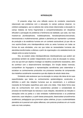 INTRODUÇÃO
O presente artigo traz uma reflexão acerca do constante crescimento
relacionado aos problemas com a educação no campo pode-se observar, no
cotidiano pedagógico, que os saberes das varias áreas relacionadas a educação no
campo tratados de forma fragmentada e compartimentalizados em disciplinas
dificultam a percepção de problemas e fenômenos da realidade, que cada, vez mais
mostram-se pluridisciplinares, multidisciplinares, transdisciplinares,transversais,
transnacionais e multidimensionais, globais e plantarios por representar o processo
de produção e da existência humana em um contexto sociocultural, já que não se
vive sozinho.Existe uma interdependência entre os seres humanos em todas as
formas de suas atividades, uma vez que todas as necessidades humanas são
atendidas,transformadas e efetivas a partir da organização e do estabelecimento de
relação entre os seres humanos.
Ora, se existem estas interdependências interdisciplinares que podem ser
percebidas também de caráter independente como a área de educação no campo,
uma vez que tem por objetivo investigar os trabalhos socialmente necessários, além
de contribuir com o desenvolvimento tecnológico. Em função destas vivencias,
compartilham de linguagens e representações semelhantes para sistematizar e
socializar os conhecimentos produzidos nos processos inerentes de compreensão
dos trabalhos socialmente necessários que são objetos de estudo desta área.
Entretanto vale esclarecer que na educação no campo não deixa de ter suas
especificidades que baliza os conhecimentos epistemológicos construídos e
definidos a partir das relações humanas que as caracterizam, e o professor
necessita de formações especificas para cada uma delas. Vista desta forma essa
área do conhecimento tem como característica perceber a complexidade do
processo de transformação da natureza e suas relações, desvelando as interçãos e
retroações entre as partes e o todo entidades multidimensionais e os problemas
essenciais, suas relações e, a partir desse pressuposto, desencadear procedimentos
acadêmicos, pedagógicos que promovam ações coletivas, já que a sustentabilidade
planetária só é possível com ações reflexivas, com posturas proativas em um mundo
cada vez mais complexo.
 