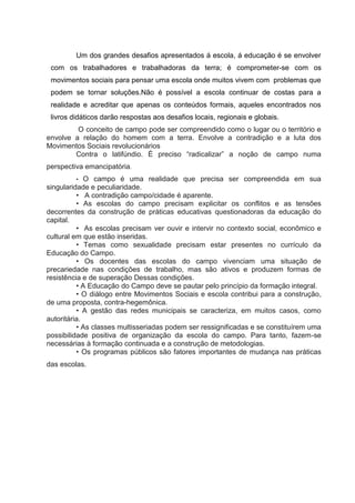 Um dos grandes desafios apresentados á escola, á educação é se envolver
com os trabalhadores e trabalhadoras da terra; é comprometer-se com os
movimentos sociais para pensar uma escola onde muitos vivem com problemas que
podem se tornar soluções.Não é possível a escola continuar de costas para a
realidade e acreditar que apenas os conteúdos formais, aqueles encontrados nos
livros didáticos darão respostas aos desafios locais, regionais e globais.
O conceito de campo pode ser compreendido como o lugar ou o território e
envolve a relação do homem com a terra. Envolve a contradição e a luta dos
Movimentos Sociais revolucionários
Contra o latifúndio. É preciso “radicalizar” a noção de campo numa
perspectiva emancipatória.
• O campo é uma realidade que precisa ser compreendida em sua
singularidade e peculiaridade.
• A contradição campo/cidade é aparente.
• As escolas do campo precisam explicitar os conflitos e as tensões
decorrentes da construção de práticas educativas questionadoras da educação do
capital.
• As escolas precisam ver ouvir e intervir no contexto social, econômico e
cultural em que estão inseridas.
• Temas como sexualidade precisam estar presentes no currículo da
Educação do Campo.
• Os docentes das escolas do campo vivenciam uma situação de
precariedade nas condições de trabalho, mas são ativos e produzem formas de
resistência e de superação Dessas condições.
• A Educação do Campo deve se pautar pelo princípio da formação integral.
• O diálogo entre Movimentos Sociais e escola contribui para a construção,
de uma proposta, contra-hegemônica.
• A gestão das redes municipais se caracteriza, em muitos casos, como
autoritária.
• As classes multisseriadas podem ser ressignificadas e se constituírem uma
possibilidade positiva de organização da escola do campo. Para tanto, fazem-se
necessárias à formação continuada e a construção de metodologias.
• Os programas públicos são fatores importantes de mudança nas práticas
das escolas.
 