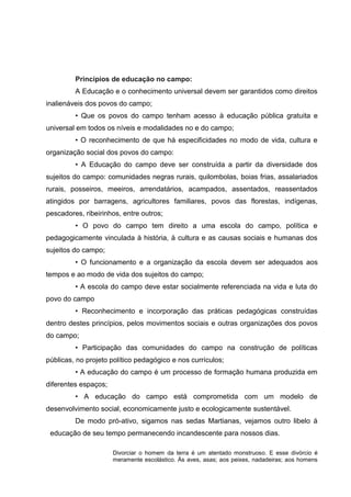 Princípios de educação no campo:
A Educação e o conhecimento universal devem ser garantidos como direitos
inalienáveis dos povos do campo;
• Que os povos do campo tenham acesso à educação pública gratuita e
universal em todos os níveis e modalidades no e do campo;
• O reconhecimento de que há especificidades no modo de vida, cultura e
organização social dos povos do campo:
• A Educação do campo deve ser construída a partir da diversidade dos
sujeitos do campo: comunidades negras rurais, quilombolas, boias frias, assalariados
rurais, posseiros, meeiros, arrendatários, acampados, assentados, reassentados
atingidos por barragens, agricultores familiares, povos das florestas, indígenas,
pescadores, ribeirinhos, entre outros;
• O povo do campo tem direito a uma escola do campo, política e
pedagogicamente vinculada à história, à cultura e as causas sociais e humanas dos
sujeitos do campo;
• O funcionamento e a organização da escola devem ser adequados aos
tempos e ao modo de vida dos sujeitos do campo;
• A escola do campo deve estar socialmente referenciada na vida e luta do
povo do campo
• Reconhecimento e incorporação das práticas pedagógicas construídas
dentro destes princípios, pelos movimentos sociais e outras organizações dos povos
do campo;
• Participação das comunidades do campo na construção de políticas
públicas, no projeto político pedagógico e nos currículos;
• A educação do campo é um processo de formação humana produzida em
diferentes espaços;
• A educação do campo está comprometida com um modelo de
desenvolvimento social, economicamente justo e ecologicamente sustentável.
De modo pró-ativo, sigamos nas sedas Martianas, vejamos outro libelo á
educação de seu tempo permanecendo incandescente para nossos dias.
Divorciar o homem da terra é um atentado monstruoso. E esse divórcio é
meramente escolástico. Ás aves, asas; aos peixes, nadadeiras; aos homens
 