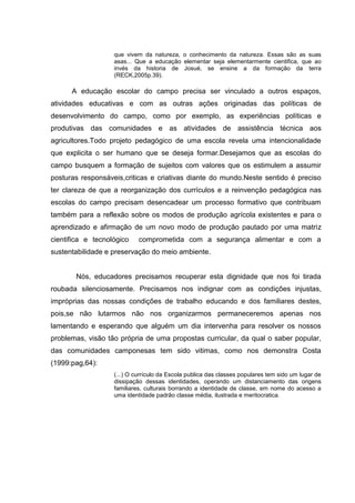 que vivem da natureza, o conhecimento da natureza. Essas são as suas
asas... Que a educação elementar seja elementarmente cientifica, que ao
invés da historia de Josué, se ensine a da formação da terra
(RECK,2005p.39).
A educação escolar do campo precisa ser vinculado a outros espaços,
atividades educativas e com as outras ações originadas das políticas de
desenvolvimento do campo, como por exemplo, as experiências políticas e
produtivas das comunidades e as atividades de assistência técnica aos
agricultores.Todo projeto pedagógico de uma escola revela uma intencionalidade
que explicita o ser humano que se deseja formar.Desejamos que as escolas do
campo busquem a formação de sujeitos com valores que os estimulem a assumir
posturas responsáveis,criticas e criativas diante do mundo.Neste sentido é preciso
ter clareza de que a reorganização dos currículos e a reinvenção pedagógica nas
escolas do campo precisam desencadear um processo formativo que contribuam
também para a reflexão sobre os modos de produção agrícola existentes e para o
aprendizado e afirmação de um novo modo de produção pautado por uma matriz
cientifica e tecnológico comprometida com a segurança alimentar e com a
sustentabilidade e preservação do meio ambiente.
Nós, educadores precisamos recuperar esta dignidade que nos foi tirada
roubada silenciosamente. Precisamos nos indignar com as condições injustas,
impróprias das nossas condições de trabalho educando e dos familiares destes,
pois,se não lutarmos não nos organizarmos permaneceremos apenas nos
lamentando e esperando que alguém um dia intervenha para resolver os nossos
problemas, visão tão própria de uma propostas curricular, da qual o saber popular,
das comunidades camponesas tem sido vitimas, como nos demonstra Costa
(1999:pag,64):
(...) O currículo da Escola publica das classes populares tem sido um lugar de
dissipação dessas identidades, operando um distanciamento das origens
familiares, culturais borrando a identidade de classe, em nome do acesso a
uma identidade padrão classe média, ilustrada e meritocratica.
 