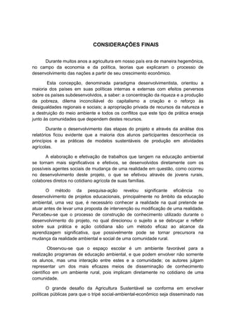 CONSIDERAÇÕES FINAIS
Durante muitos anos a agricultura em nosso país era de maneira hegemônica,
no campo da economia e da política, teorias que explicaram o processo de
desenvolvimento das nações a partir de seu crescimento econômico.
Esta concepção, denominada paradigma desenvolvimentista, orientou a
maioria dos países em suas políticas internas e externas com efeitos perversos
sobre os países subdesenvolvidos, a saber: a concentração da riqueza e a produção
da pobreza, dilema inconciliável do capitalismo a criação e o reforço às
desigualdades regionais e sociais; a apropriação privada de recursos da natureza e
a destruição do meio ambiente e todos os conflitos que este tipo de prática enseja
junto às comunidades que dependem destes recursos.
Durante o desenvolvimento das etapas do projeto e através da análise dos
relatórios ficou evidente que a maioria dos alunos participantes desconhecia os
princípios e as práticas de modelos sustentáveis de produção em atividades
agrícolas.
A elaboração e efetivação de trabalhos que tangem na educação ambiental
se tornam mais significativos e efetivos, se desenvolvidos diretamente com os
possíveis agentes sociais de mudança de uma realidade em questão, como ocorreu
no desenvolvimento deste projeto, o que se efetivou através de jovens rurais,
colabores diretos no cotidiano agrícola de suas famílias.
O método da pesquisa-ação revelou significante eficiência no
desenvolvimento de projetos educacionais, principalmente no âmbito da educação
ambiental, uma vez que, é necessário conhecer a realidade na qual pretende se
atuar antes de levar uma proposta de intervenção ou modificação de uma realidade.
Percebeu-se que o processo de construção de conhecimento utilizado durante o
desenvolvimento do projeto, no qual direcionou o sujeito a se debruçar e refletir
sobre sua prática e ação cotidiana são um método eficaz ao alcance da
aprendizagem significativa, que possivelmente pode se tornar precursora na
mudança da realidade ambiental e social de uma comunidade rural.
Observou-se que o espaço escolar é um ambiente favorável para a
realização programas de educação ambiental, e que podem envolver não somente
os alunos, mas uma interação entre estes e a comunidade; os autores julgam
representar um dos mais eficazes meios de disseminação de conhecimento
científico em um ambiente rural, pois implicam diretamente no cotidiano de uma
comunidade.
O grande desafio da Agricultura Sustentável se conforma em envolver
políticas públicas para que o tripé social-ambiental-econômico seja disseminado nas
 