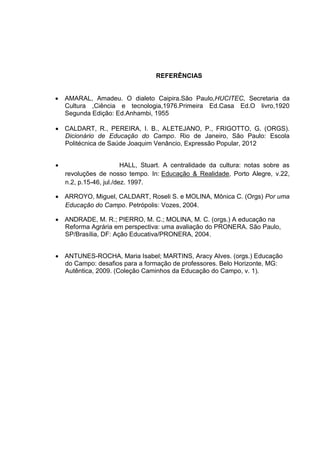 REFERÊNCIAS
 AMARAL, Amadeu. O dialeto Caipira.São Paulo,HUCITEC, Secretaria da
Cultura ,Ciência e tecnologia,1976.Primeira Ed.Casa Ed.O livro,1920
Segunda Edição: Ed.Anhambi, 1955
 CALDART, R., PEREIRA, I. B., ALETEJANO, P., FRIGOTTO, G. (ORGS).
Dicionário de Educação do Campo. Rio de Janeiro, São Paulo: Escola
Politécnica de Saúde Joaquim Venâncio, Expressão Popular, 2012
 HALL, Stuart. A centralidade da cultura: notas sobre as
revoluções de nosso tempo. In: Educação & Realidade, Porto Alegre, v.22,
n.2, p.15-46, jul./dez. 1997.
 ARROYO, Miguel, CALDART, Roseli S. e MOLINA, Mônica C. (Orgs) Por uma
Educação do Campo. Petrópolis: Vozes, 2004.
 ANDRADE, M. R.; PIERRO, M. C.; MOLINA, M. C. (orgs.) A educação na
Reforma Agrária em perspectiva: uma avaliação do PRONERA. São Paulo,
SP/Brasília, DF: Ação Educativa/PRONERA, 2004.
 ANTUNES-ROCHA, Maria Isabel; MARTINS, Aracy Alves. (orgs.) Educação
do Campo: desafios para a formação de professores. Belo Horizonte, MG:
Autêntica, 2009. (Coleção Caminhos da Educação do Campo, v. 1).
 