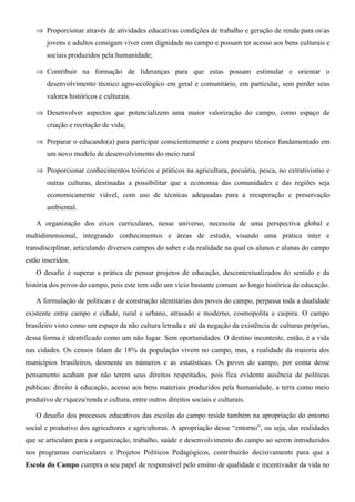 ⇒ Proporcionar através de atividades educativas condições de trabalho e geração de renda para osas
       jovens e adultos consigam viver com dignidade no campo e possam ter acesso aos bens culturais e
       sociais produzidos pela humanidade;

   ⇒ Contribuir na formação de lideranças para que estas possam estimular e orientar o
       desenvolvimento técnico agro-ecológico em geral e comunitário, em particular, sem perder seus
       valores históricos e culturais.

   ⇒ Desenvolver aspectos que potencializem uma maior valorização do campo, como espaço de
       criação e recriação de vida;

   ⇒ Preparar o educando(a) para participar conscientemente e com preparo técnico fundamentado em
       um novo modelo de desenvolvimento do meio rural

   ⇒ Proporcionar conhecimentos teóricos e práticos na agricultura, pecuária, pesca, no extrativismo e
       outras culturas, destinadas a possibilitar que a economia das comunidades e das regiões seja
       economicamente viável, com uso de técnicas adequadas para a recuperação e preservação
       ambiental.

   A organização dos eixos curriculares, nesse universo, necessita de uma perspectiva global e
multidimensional, integrando conhecimentos e áreas de estudo, visando uma prática inter e
transdisciplinar, articulando diversos campos do saber e da realidade na qual os alunos e alunas do campo
estão inseridos.
   O desafio é superar a prática de pensar projetos de educação, descontextualizados do sentido e da
história dos povos do campo, pois este tem sido um vício bastante comum ao longo histórica da educação.

   A formulação de políticas e de construção identitárias dos povos do campo, perpassa toda a dualidade
existente entre campo e cidade, rural e urbano, atrasado e moderno, cosmopolita e caipira. O campo
brasileiro visto como um espaço da não cultura letrada e até da negação da existência de culturas próprias,
dessa forma é identificado como um não lugar. Sem oportunidades. O destino inconteste, então, é a vida
nas cidades. Os censos falam de 18% da população vivem no campo, mas, a realidade da maioria dos
municípios brasileiros, desmente os números e as estatísticas. Os povos do campo, por conta desse
pensamento acabam por não terem seus direitos respeitados, pois fica evidente ausência de políticas
publicas: direito à educação, acesso aos bens materiais produzidos pela humanidade, a terra como meio
produtivo de riqueza/renda e cultura, entre outros direitos sociais e culturais.

   O desafio dos processos educativos das escolas do campo reside também na apropriação do entorno
social e produtivo dos agricultores e agricultoras. A apropriação desse “entorno”, ou seja, das realidades
que se articulam para a organização, trabalho, saúde e desenvolvimento do campo ao serem introduzidos
nos programas curriculares e Projetos Políticos Pedagógicos, contribuirão decisivamente para que a
Escola do Campo cumpra o seu papel de responsável pelo ensino de qualidade e incentivador da vida no
 