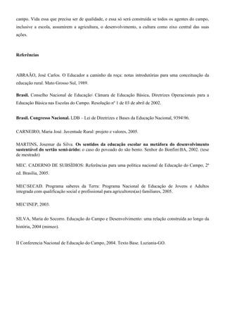 campo. Vida essa que precisa ser de qualidade, e essa só será construída se todos os agentes do campo,
inclusive a escola, assumirem a agricultura, o desenvolvimento, a cultura como eixo central das suas
ações.



Referências



ABRAÃO, José Carlos. O Educador a caminho da roça: notas introdutórias para uma conceituação da
educação rural. Mato Grosso Sul, 1989.

Brasil. Conselho Nacional de Educação Câmara de Educação Básica. Diretrizes Operacionais para a
Educação Básica nas Escolas do Campo. Resolução nº 1 de 03 de abril de 2002.


Brasil. Congresso Nacional. LDB – Lei de Diretrizes e Bases da Educação Nacional, 939496.


CARNEIRO, Maria José. Juventude Rural: projeto e valores, 2005.

MARTINS, Josemar da Silva. Os sentidos da educação escolar na metáfora do desenvolvimento
sustentável do sertão semi-árido: o caso do povoado do são bento. Senhor do BonfimBA, 2002. (tese
de mestrado)

MEC. CADERNO DE SUBSÍDIOS: Referências para uma política nacional de Educação do Campo, 2ª
ed. Brasília, 2005.

MECSECAD. Programa saberes da Terra: Programa Nacional de Educação de Jovens e Adultos
integrada com qualificação social e profissional para agricultores(as) familiares, 2005.

MECINEP, 2003.


SILVA, Maria do Socorro. Educação do Campo e Desenvolvimento: uma relação construída ao longo da
história, 2004 (mimeo).


II Conferencia Nacional de Educação do Campo, 2004. Texto Base. Luziania-GO.
 
