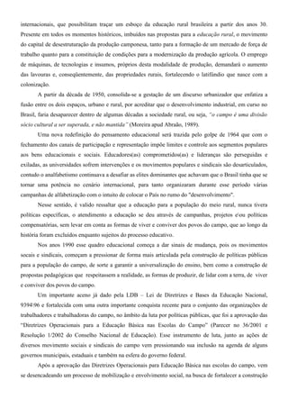 internacionais, que possibilitam traçar um esboço da educação rural brasileira a partir dos anos 30.
Presente em todos os momentos históricos, imbuídos nas propostas para a educação rural, o movimento
do capital de desestruturação da produção camponesa, tanto para a formação de um mercado de força de
trabalho quanto para a constituição de condições para a modernização da produção agrícola. O emprego
de máquinas, de tecnologias e insumos, próprios desta modalidade de produção, demandará o aumento
das lavouras e, conseqüentemente, das propriedades rurais, fortalecendo o latifúndio que nasce com a
colonização.
       A partir da década de 1950, consolida-se a gestação de um discurso urbanizador que enfatiza a
fusão entre os dois espaços, urbano e rural, por acreditar que o desenvolvimento industrial, em curso no
Brasil, faria desaparecer dentro de algumas décadas a sociedade rural, ou seja, “o campo é uma divisão
sócio cultural a ser superada, e não mantida” (Moreira apud Abraão, 1989).
       Uma nova redefinição do pensamento educacional será trazida pelo golpe de 1964 que com o
fechamento dos canais de participação e representação impõe limites e controle aos segmentos populares
aos bens educacionais e sociais. Educadores(as) comprometidos(as) e lideranças são perseguidas e
exiladas, as universidades sofrem intervenções e os movimentos populares e sindicais são desarticulados,
contudo o analfabetismo continuava a desafiar as elites dominantes que achavam que o Brasil tinha que se
tornar uma potência no cenário internacional, para tanto organizaram durante esse período várias
campanhas de alfabetização com o intuito de colocar o País no rumo do "desenvolvimento".
       Nesse sentido, é valido ressaltar que a educação para a população do meio rural, nunca tivera
políticas específicas, o atendimento a educação se deu através de campanhas, projetos eou políticas
compensatórias, sem levar em conta as formas de viver e conviver dos povos do campo, que ao longo da
história foram excluídos enquanto sujeitos do processo educativo.
       Nos anos 1990 esse quadro educacional começa a dar sinais de mudança, pois os movimentos
socais e sindicais, começam a pressionar de forma mais articulada pela construção de políticas públicas
para a população do campo, de sorte a garantir a universalização do ensino, bem como a construção de
propostas pedagógicas que respeitassem a realidade, as formas de produzir, de lidar com a terra, de viver
e conviver dos povos do campo.
       Um importante aceno já dado pela LDB – Lei de Diretrizes e Bases da Educação Nacional,
939496 e fortalecida com uma outra importante conquista recente para o conjunto das organizações de
trabalhadores e trabalhadoras do campo, no âmbito da luta por políticas públicas, que foi a aprovação das
“Diretrizes Operacionais para a Educação Básica nas Escolas do Campo” (Parecer no 36/2001 e
Resolução 1/2002 do Conselho Nacional de Educação). Esse instrumento de luta, junto as ações de
diversos movimento sociais e sindicais do campo vem pressionando sua inclusão na agenda de alguns
governos municipais, estaduais e também na esfera do governo federal.
       Após a aprovação das Diretrizes Operacionais para Educação Básica nas escolas do campo, vem
se desencadeando um processo de mobilização e envolvimento social, na busca de fortalecer a construção
 