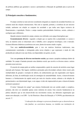 de políticas públicas que garantam o acesso e permanência a Educação de qualidade para os povos do
campo.


2) Principais conceitos e fundamentos;


         O campo constitui-se num universo socialmente integrado ao conjunto da sociedade brasileira e ao
contexto atual das relações internacionais. Não está se supondo, portanto, a existência de um universo
isolado, autônomo em relação ao conjunto da sociedade e que tenha uma lógica exclusiva de
financiamento e reprodução. Porém o campo mantém particularidades históricas, sociais, culturais e
ecológicas que o diferencia.
         Quando estamos tratando de campo, estamos nos referindo a um espaço heterogêneo que:
         Economicamente diverso - segundo a relação que os sujeitos têm a propriedade e o acesso à
terra, na maneira como se relacionam com o trabalho, com o progresso tecnológico, com o mercado.
Existem diferentes dinâmicas econômicas em curso, dentro do mesmo estado e região;
         Tem uma multireferencialidade, pois é rico em matrizes históricas tradicionais, mas
constantemente constituídas e reintegradas pelas novas relações e que expressam o modo de vida
produzido por cada povo nas suas festas, na religiosidade, nos gestos, na arte.


         Tem uma presença de diversos movimentos sociais, que atuam e propõem mudanças dentro da
realidade. No campo é bastante presente uma dinâmica social, que envolve os diversos atores e atrizes
presentes nesse universo.
         O conceito de campo pode ser melhor compreendido a partir do conceito de território como lugar
marcado pelo humano. São lugares simbólicos permeados pela diversidade cultural, étnico racial, pela
multiplicidade de geração e recriação de saberes, de conhecimentos que são organizados com lógicas
diferentes, de lutas, de mobilização social, de estratégias de sustentabilidade. Assim, o desenvolvimento
humano e o fortalecimento do capital social, por meio de vínculos sociais, culturais e de relações de
pertencimento a um determinado lugar, a um espaço vivido são imprescindíveis para o desenvolvimento
territorial sustentável.
         O termo “educação do campo” que estamos fortalecendo tem um sentido amplo e complexo,
portanto, não deve ser entendido apenas como sinônimo de ensino. Este conceito fundamenta-se na
prática educativa que se tem desenvolvido nos movimentos sociais, nas diferentes organizações que
atuam com educação, e na LDB – Lei de Diretrizes e Bases da Educação, nº 9.394/96, que determina em
seu art. 1º:
                               “A educação deve abranger os processos formativos que se desenvolvem na
                               vida familiar, na convivência humana, no trabalho nas instituições de
 