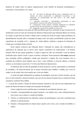dinâmica do campo, tanto no aspecto organizacional, como também de propostas metodológicas e
curriculares. Como podemos ver a seguir:

                                      Art. 28 – Na oferta da Educação Básica para a população rural, os
                                      sistemas de ensino promoverão as adaptações necessárias a sua
                                      adequação, às peculiaridades da vida rural e de cada região,
                                      especialmente:
                                      I – conteúdos curriculares e metodologias apropriadas às reais
                                      necessidades e interesses dos alunos da zona rural;
                                      II – organização escolar própria, incluindo adequação do calendário
                                      escolar às fases do ciclo agrícola e as condições climáticas;
                                      III – adequação a natureza do trabalho na zona rural.
       A abertura dada por esse artigo da LDB, possibilitou que fosse construído no país um processo de
mobilização social em torno da construção de Diretrizes Operacionais para Educação Básica nas Escolas
do Campo, na qual além de retomar o debate sobre a situação da escola do campo ainda possibilitou um
aprofundamento fecundo sobre a concepção de espaço rural e de campo, possibilitando a partir de várias
experiências da sociedade civil e algumas do poder público, reafirmar a proposta de Educação do
Campo que a sociedade deseja construir.
       Nesse aspecto avaliou-se que Educação Rural e Educação no campo, não contemplavam as
expectativas de educação que os povos como sujeitos construtores de conhecimento e de história,
desejam. Mais do que espaço geográfico, o campo é espaço de vida e de construção e troca de saberes,
produzidos pelos sujeitos sociais a quem se destina a educação. Nesta perspectiva do campo representa
uma concepção político pedagógica voltada para dinamizar a ligação dos seres humanos com as
condições da existência social (relação com a terra, o meio ambiente, os diversos saberes, a memória
coletiva, os movimentos sociais (Art. 2º § Único das Diretrizes Operacionais).
       As Diretrizes dão um salto de qualidade na forma de pensar a escola, relacionando-a a construção
de sociedade, e de desenvolvimento que se deseja concretizar para cidadãos e cidadãs, que vivem no
campo e ou do campo, bem como aqueles que vivem nas cidades.
       A escola tem papel fundamental na mudança de paradigma social que se busca construir, que ela
por si só não concretiza o desenvolvimento, mas sem ela esse desenvolvimento não se constitui de forma
sustentável, conforme Silva (2004),
“... a escola não constrói o Projeto de desenvolvimento sustentável, mas não há como implementar um
projeto de desenvolvimento do campo sem um projeto de educação”.
       Assim, é papel da escola contribuir para a construção de um ambiente educativo, que:
   •   Considere a heterogeneidade dos grupos humanos e sua relação com o meio ambientenatureza,
       com a terra, com a cultura e o mundo do trabalho;
   •   Valorize os conhecimentos dos diferentes sujeitos da aprendizagem e que estes contribuam para
       melhorar a vida das pessoas;
   •   Respeite a heterogeneidade da relação desses sujeitos com a terra, com o mundo do trabalho e a
       cultura.
 