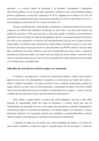 aprovação, e os menores índices de reprovação e de abandono. Considerando a dependência
administrativa pública, as taxas de aprovação, reprovação e abandono na área rural apresentam aspectos
positivos significativos, na área rural a aprovação é de 79.1%, enquanto que na urbana é de 73,4%. No
que concerne aos dados de reprovação, na área rural o percentual é de 5,9%, na área urbana é de 9,6%. A
taxa de abandono na área rural é de 15%, na área rural urbana 17%.

       Portanto, considerando que a atual situação é insustentável, é fundamental iniciar-se um processo
progressivo de melhoria dos indicadores da educação no meio rural, o que passa pela melhoria nos
padrões de custo-aluno. O fator que mais eleva o custo aluno quando se analisam os investimentos da
educação no meio rural refere-se à dispersão da população o que leva a um pequeno número de alunos(as)
por escola e, por conseqüência, de alunos(as) por turmaprofessor(a), fato que leva à criação de classes
multisseriadas, ou à matrícula desses alunos(as) em escolas urbanas, esta última, a nosso ver, a pior saída.
O primeiro passo para reverter esse processo é, como determina a Lei 9424/96, ampliar o valor per capita
para o atendimento em escolas situadas na zona rural. Considerando que, nessas escolas, o número de
alunos(as) por professor(a) tende a ser sempre menor que aquela das escolas urbanas e além disto há os
custos do transporte escolar, que ao nosso ver deve ser garantido intra campo, quando houver necessidade
e for acordado com a comunidade local.


4)Desafios do currículo da escola do campo a ser construído


       O currículo é um espaço para o confronto de conhecimentos popular o erudito. Nesse sentido o
papel da escola será o de, primordialmente ressignificar os conhecimentos já trazidos pelos alunos e
alunas e a própria comunidade, e ser capaz de produzir novos e melhores conhecimentos, garantir um
espaço educativo, no qual existe de forma permanente a circularidade de saberes. Para Garcia (2004),
“escola seria um espaço bem mais rico se acolhesse o conhecimento que os alunos (....) trazem e que são
resultados das lutas pela sobrevivência e que nelas produzem conhecimentos”

       Neste sentido, o grande desafio é construir uma matriz pedagógica, que não se feche numa
dimensão de especialidades dentro das series ou disciplinas, o currículo precisa dar conta de
especificidades, mas não perder com isso a visão ampla, não pensar apenas o específico, fragmentando o
conhecimento. Superar as caixinhas das disciplinas, é um desafio urgente a ser repensado, e construir
alternativas educativas e de organização curricular que contemplem a transdisciplinaridade, a troca de
saberes, somando-se elementos gerais e específicos na construção do conhecimento.

       A educação do campo tem um vínculo com a matriz pedagógica do trabalho e da cultura. Ela
nasce colada ao trabalho e à cultura do campo. E não pode perder isso em seu projeto. A leitura dos
 