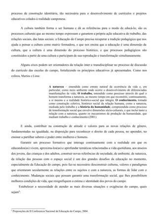 processo de construção identitária, tão necessária para o desenvolvimento de currículos e projetos
educativos colados à realidade camponesa.

          A cultura também forma o ser humano e dá as referências para o modo de educá-lo; são os
processos culturais que ao mesmo tempo expressam e garantem a própria ação educativa do trabalho, das
relações sociais, das lutas sociais: a Educação do Campo precisa recuperar a tradição pedagógica que nos
ajuda a pensar a cultura como matriz formadora, e que nos ensina que a educação é uma dimensão da
cultura, que a cultura é uma dimensão do processo histórico, e que processos pedagógicos são
constituídos a partir de uma cultura e participam de sua reprodução e transformação simultaneamente.

          Alguns eixos podem ser orientadores da relação inter e transdisciplinar no processo de discussão
do currículo das escolas do campo, fortalecendo os princípios educativos já apresentados. Como nos
coloca, Martins e Lima:


                                   A natureza – entendida como estrato natural da ocorrência da vida e, em
                                   particular, como meio ambiente onde ocorre o desenvolvimento de diferenciadas
                                   manifestações de vida; O trabalho, entendido como processo através do qual o
                                   homem transforma a natureza, ao mesmo tempo em que reconstrói, continuamente,
                                   a si mesmo e a realidade histórico-social que integra; O conhecimento, tomado
                                   como construção coletiva, histórico social da relação humana, como a natureza,
                                   mediada pelo trabalho e a história da humanidade, compreendida como processo
                                   de transformação social que envolve dimensões sócio-culturais, e que inclui tanto a
                                   relação com a natureza, quanto os mecanismos de produção da humanidade, que
                                   mediam trabalho e conhecimento (2001).


          E ainda, contribuir na construção de atitude e valores para as novas relações de gênero,
fundamentadas na igualdade, na disposição para reconhecer o direito de cada pessoa, no aprender, no
ensinar a partilhar saberes e poder entre mulheres e homens.
          Garantir um processo formativo que interage continuamente com a realidade em que os
educandos(as) vivem, aproxima-los(as) e aprofundar temáticas relacionadas a vida quotidiana, aos anseios
dos jovens, das crianças e dos adultos, construir novas referências de sociedade, de ambiente, de natureza,
da relação das pessoas com o espaço social é um dos grandes desafios da educação no momento,
especialmente da Educação do campo, pois faz-se necessário desconstruir culturas, valores e paradigmas
que orientaram secularmente as relações entre os sujeitos e com a natureza, as formas de lidar com o
conhecimento. Mudanças sociais que possam garantir uma transformação social, que lhes possibilitem
melhores condições de vida, que resignifiquem a estima e identidade dos povos do campo.
         Estabelecer a necessidade de atender as mais diversas situações e exigências do campo, quais
sejam4:




4
    Proposições da II Conferencia Nacional de Educação do Campo, 2004.
 