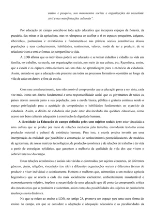 ensino e pesquisa, nos movimentos sociais e organizações da sociedade
                             civil e nas manifestações culturais”.


       Por educação do campo concebe-se toda ação educativa que incorpora espaços da floresta, da
pecuária, das minas e da agricultura, mas os ultrapassa ao acolher a si os espaços pesqueiros, caiçaras,
ribeirinhos, pantaneiros e extrativistas e fundamenta-se nas práticas sociais constitutivas dessas
populações e seus conhecimentos, habilidades, sentimentos, valores, modo de ser e produzir, de se
relacionar com a terra e formas de compartilhar a vida.
       A LDB afirma que os indivíduos podem ser educados e se tornar cidadãos e cidadãs na vida em
família, no trabalho, na escola, nas organizações sociais, por meio de sua cultura, etc. Reconhece, assim,
que a escola e os espaços extra-escolares são um chão de aprendizagem para o exercício da cidadania.
Assim, entende-se que a educação esta presente em todos os processos formativos ocorridos ao longo da
vida de cada um dentro e fora da escola.


       Com esse amadurecimento, tem sido possível compreender que a educação passa a ser vista, cada
vez mais, como um direito fundamental e uma responsabilidade social que os governantes de todos os
paises devem assumir junto a sua população, pois a escola básica, pública e gratuita continua sendo o
espaço privilegiado para a aquisição de competências e habilidades fundamentais ao exercício da
cidadania. Assim, o direito de cidadania não pode estar desvinculado das questões educativas, como
acesso aos bens culturais adequados à construção da dignidade humana.
     A identidade da Educação do campo definida pelos seus sujeitos sociais deve estar vinculada a
uma cultura que se produz por meio de relações mediadas pelo trabalho, entendendo trabalho como
produção material e cultural de existência humana. Para isso, a escola precisa investir em uma
interpretação da realidade que possibilite a construção de conhecimentos potencializadores, de modelos
de agricultura, de novas matrizes tecnológicas, da produção econômica e de relações de trabalho e da vida
a partir de estratégias solidárias, que garantam a melhoria da qualidade de vida dos que vivem e
sobrevivem no e do campo.

       Estas relações econômicas e sociais são vividas e construídas por sujeitos concretos, de diferentes
gêneros, etnias, religiões, vinculados (ou não) a diferentes organizações sociais e diferentes formas de
produzir e viver individual e coletivamente. Homens e mulheres que, submetidos a um modelo agrícola
hegemônico que se revela a cada dia mais socialmente excludente, ambientalmente insustentável e
economicamente seletivo, impõem a necessidade de uma educação que dê conta da compreensão crítica
dos mecanismos que o produzem e sustentam, assim como das possibilidades dos sujeitos de produzirem
mudanças nesta dinâmica.
       No que se refere ao ensino a LDB, no Artigo 28, promove um espaço para uma outra forma do
ensino no campo, em que se considere a adaptação e adequação necessária e as peculiaridades da
 