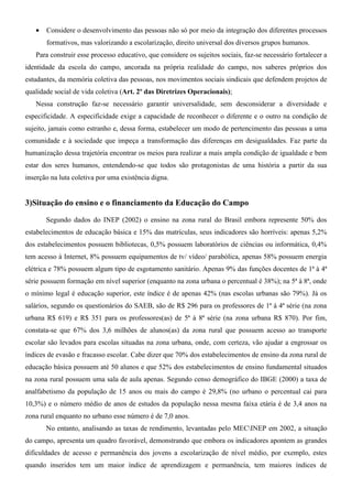 •   Considere o desenvolvimento das pessoas não só por meio da integração dos diferentes processos
       formativos, mas valorizando a escolarização, direito universal dos diversos grupos humanos.
   Para construir esse processo educativo, que considere os sujeitos sociais, faz-se necessário fortalecer a
identidade da escola do campo, ancorada na própria realidade do campo, nos saberes próprios dos
estudantes, da memória coletiva das pessoas, nos movimentos sociais sindicais que defendem projetos de
qualidade social de vida coletiva (Art. 2º das Diretrizes Operacionais);
   Nessa construção faz-se necessário garantir universalidade, sem desconsiderar a diversidade e
especificidade. A especificidade exige a capacidade de reconhecer o diferente e o outro na condição de
sujeito, jamais como estranho e, dessa forma, estabelecer um modo de pertencimento das pessoas a uma
comunidade e à sociedade que impeça a transformação das diferenças em desigualdades. Faz parte da
humanização dessa trajetória encontrar os meios para realizar a mais ampla condição de igualdade e bem
estar dos seres humanos, entendendo-se que todos são protagonistas de uma história a partir da sua
inserção na luta coletiva por uma existência digna.


3)Situação do ensino e o financiamento da Educação do Campo

       Segundo dados do INEP (2002) o ensino na zona rural do Brasil embora represente 50% dos
estabelecimentos de educação básica e 15% das matrículas, seus indicadores são horríveis: apenas 5,2%
dos estabelecimentos possuem bibliotecas, 0,5% possuem laboratórios de ciências ou informática, 0,4%
tem acesso à Internet, 8% possuem equipamentos de tv/ vídeo/ parabólica, apenas 58% possuem energia
elétrica e 78% possuem algum tipo de esgotamento sanitário. Apenas 9% das funções docentes de 1ª à 4ª
série possuem formação em nível superior (enquanto na zona urbana o percentual é 38%); na 5ª à 8ª, onde
o mínimo legal é educação superior, este índice é de apenas 42% (nas escolas urbanas são 79%). Já os
salários, segundo os questionários do SAEB, são de R$ 296 para os professores de 1ª à 4ª série (na zona
urbana R$ 619) e R$ 351 para os professores(as) de 5ª à 8ª série (na zona urbana R$ 870). Por fim,
constata-se que 67% dos 3,6 milhões de alunos(as) da zona rural que possuem acesso ao transporte
escolar são levados para escolas situadas na zona urbana, onde, com certeza, vão ajudar a engrossar os
índices de evasão e fracasso escolar. Cabe dizer que 70% dos estabelecimentos de ensino da zona rural de
educação básica possuem até 50 alunos e que 52% dos estabelecimentos de ensino fundamental situados
na zona rural possuem uma sala de aula apenas. Segundo censo demográfico do IBGE (2000) a taxa de
analfabetismo da população de 15 anos ou mais do campo é 29,8% (no urbano o percentual cai para
10,3%) e o número médio de anos de estudos da população nessa mesma faixa etária é de 3,4 anos na
zona rural enquanto no urbano esse número é de 7,0 anos.
       No entanto, analisando as taxas de rendimento, levantadas pelo MECINEP em 2002, a situação
do campo, apresenta um quadro favorável, demonstrando que embora os indicadores apontem as grandes
dificuldades de acesso e permanência dos jovens a escolarização de nível médio, por exemplo, estes
quando inseridos tem um maior índice de aprendizagem e permanência, tem maiores índices de
 